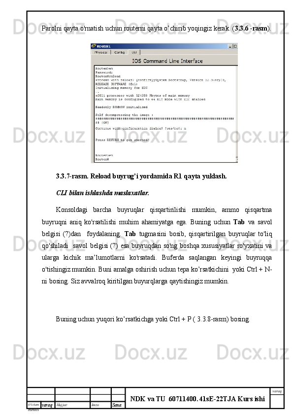 O’lcha m
mm m varaq Hujjat: Imzo
Sana  varaq
NDK va TU  60711400 .   41sE -2 2 TJA  Kurs ishiParolni qayta o'rnatish uchun routerni qayta o’chirib yoqingiz kerak. ( 3.3.6 -rasm ).
3.3.7-rasm.   Reload buyrug’i yordamida R1 qayta yuklash.
CLI bilan	 ishlashda	 maslaxatlar.
Konsoldagi   barcha   buyruqlar   qisqartirilishi   mumkin,   ammo   qisqartma
buyruqni   aniq   ko'rsatilishi   muhim   ahamiyatga   ega.   Buning   uchun   Tab   va   savol
belgisi   (?)dan     foydalaning.   Tab   tugmasini   bosib,   qisqartirilgan   buyruqlar   to'liq
qo'shiladi   savol  belgisi (?) esa buyruqdan so'ng boshqa xususiyatlar ro'yxatini va
ularga   kichik   ma’lumotlarni   ko'rsatadi.   Buferda   saqlangan   keyingi   buyruqqa
o'tishingiz mumkin. Buni amalga oshirish uchun tepa ko’rsatkichini  yoki Ctrl + N-
ni bosing. Siz avvalroq kiritilgan buyurqlarga qaytishingiz mumkin. 
Buning uchun yuqori ko’rsatkichga yoki Ctrl + P ( 3.3.8-rasm) bosing. 