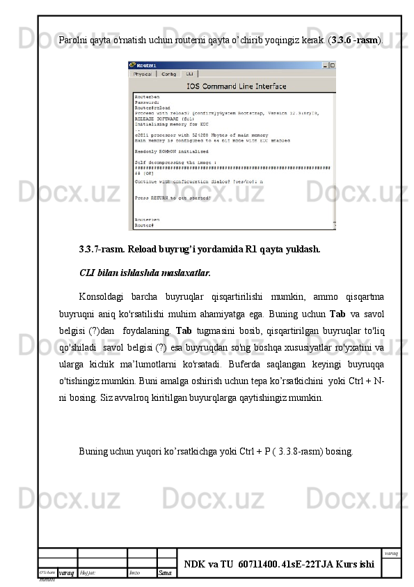 O’lcha m
mm m varaq Hujjat: Imzo
Sana  varaq
NDK va TU  60711400 .   41sE -2 2 TJA  Kurs ishiParolni qayta o'rnatish uchun routerni qayta o’chirib yoqingiz kerak. ( 3.3.6 -rasm ).
3.3.7-rasm.   Reload buyrug’i yordamida R1 qayta yuklash.
CLI bilan	 ishlashda	 maslaxatlar.
Konsoldagi   barcha   buyruqlar   qisqartirilishi   mumkin,   ammo   qisqartma
buyruqni   aniq   ko'rsatilishi   muhim   ahamiyatga   ega.   Buning   uchun   Tab   va   savol
belgisi   (?)dan     foydalaning.   Tab   tugmasini   bosib,   qisqartirilgan   buyruqlar   to'liq
qo'shiladi   savol  belgisi (?) esa buyruqdan so'ng boshqa xususiyatlar ro'yxatini va
ularga   kichik   ma’lumotlarni   ko'rsatadi.   Buferda   saqlangan   keyingi   buyruqqa
o'tishingiz mumkin. Buni amalga oshirish uchun tepa ko’rsatkichini  yoki Ctrl + N-
ni bosing. Siz avvalroq kiritilgan buyurqlarga qaytishingiz mumkin. 
Buning uchun yuqori ko’rsatkichga yoki Ctrl + P ( 3.3.8-rasm) bosing.