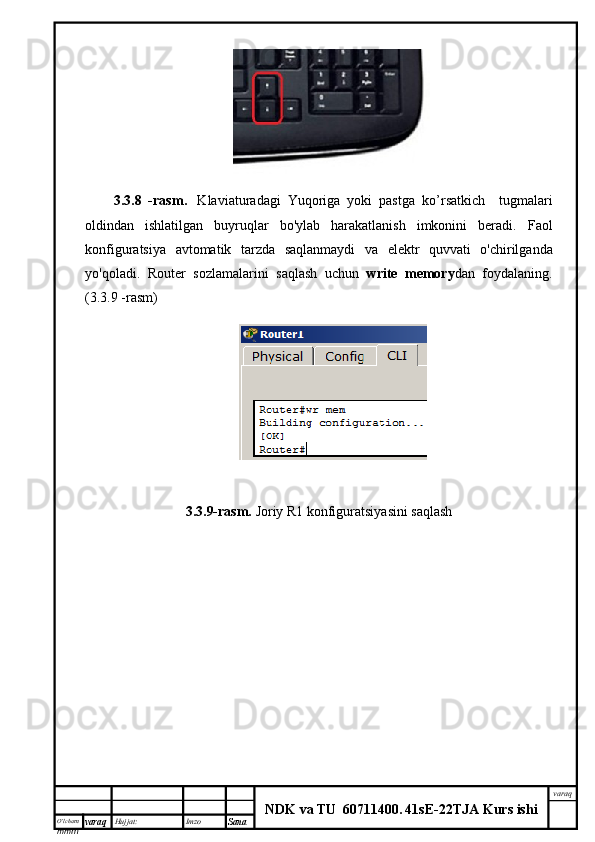 O’lcha m
mm m varaq Hujjat: Imzo
Sana  varaq
NDK va TU  60711400 .   41sE -2 2 TJA  Kurs ishi3.3.8   - rasm .     Klaviaturadagi   Yuqoriga   yoki   pastga   ko ’ rsatkich     tugmalari
oldindan   ishlatilgan   buyruqlar   bo'ylab   harakatlanish   imkonini   beradi.   Faol
konfiguratsiya   avtomatik   tarzda   saqlanmaydi   va   elektr   quvvati   o ' chirilganda
yo ' qoladi .   Router   sozlamalarini   saqlash   uchun   write   memory dan   foydalaning .
( 3.3.9  - rasm )
3.3.9-rasm.  Joriy R1 konfiguratsiyasini saqlash 