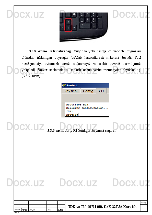 O’lcha m
mm m varaq Hujjat: Imzo
Sana  varaq
NDK va TU  60711400 .   41sE -2 2 TJA  Kurs ishi3.3.8   - rasm .     Klaviaturadagi   Yuqoriga   yoki   pastga   ko ’ rsatkich     tugmalari
oldindan   ishlatilgan   buyruqlar   bo'ylab   harakatlanish   imkonini   beradi.   Faol
konfiguratsiya   avtomatik   tarzda   saqlanmaydi   va   elektr   quvvati   o ' chirilganda
yo ' qoladi .   Router   sozlamalarini   saqlash   uchun   write   memory dan   foydalaning .
( 3.3.9  - rasm )
3.3.9-rasm.  Joriy R1 konfiguratsiyasini saqlash