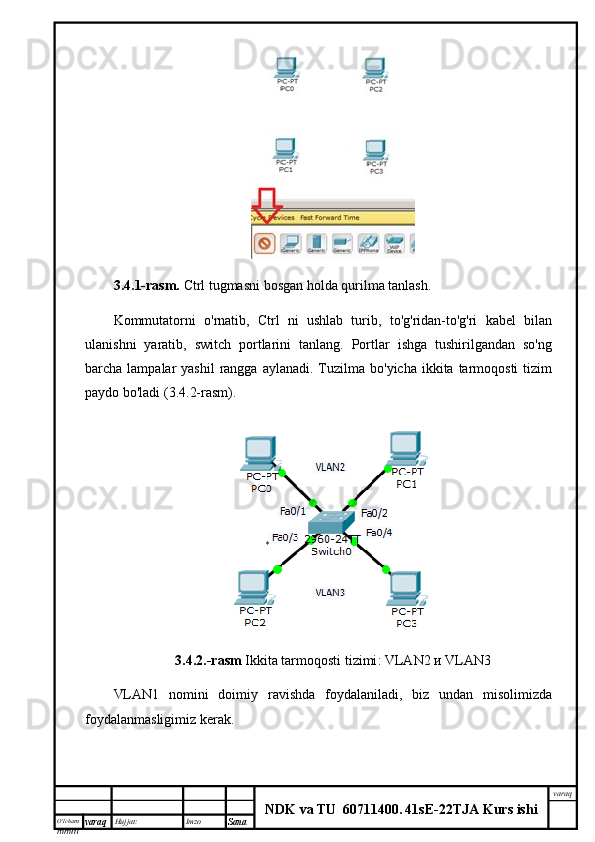 O’lcha m
mm m varaq Hujjat: Imzo
Sana  varaq
NDK va TU  60711400 .   41sE -2 2 TJA  Kurs ishi3.4.1-rasm.   Ctrl tugmasni bosgan holda qurilma tanlash.
Kommutatorni   o'rnatib,   Ctrl   ni   ushlab   turib,   to'g'ridan-to'g'ri   kabel   bilan
ulanishni   yaratib,   switch   portlarini   tanlang.   Portlar   ishga   tushirilgandan   so'ng
barcha lampalar   yashil   rangga  aylanadi.  Tuzilma  bo'yicha  ikkita tarmoqosti   tizim
paydo bo'ladi (3.4.2-rasm).
3.4.2.-rasm   Ikkita tarmoqosti tizimi : VLAN2  и  VLAN3
VLAN1   nomini   doimiy   ravishda   foydalaniladi,   biz   undan   misolimizda
foydalanmasligimiz kerak. 