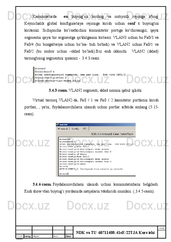 O’lcha m
mm m varaq Hujjat: Imzo
Sana  varaq
NDK va TU  60711400 .   41sE -2 2 TJA  Kurs ishiKammotatorda     en   buyrug’ini   kiriting   va   imtiyozli   rejimga   o'ting.
Keyinchalik   global   konfiguratsiya   rejimiga   kirish   uchun   conf   t   buyrug'ini
kiritamiz.   Sichqoncha   ko’rsatkichini   kommutator   portiga   ko'chirsangiz,   qaysi
segmentni qaysi bir segmentga qo'shilganini  ko'rasiz. VLAN3 uchun bu Fa0/3 va
Fa0/4   (bu   buxgalteriya   uchun   bo’lsa-   buh   bo'ladi)   va   VLAN2   uchun   Fa0/1   va
Fa0/2   (bu   ombor   uchun   –sklad   bo’ladi).Biz   endi   ikkinchi     VLAN2   (sklad)
tarmog'ining segmentini quramiz -  3.4.3-rasm.
3.4.3-rasm.   VLAN2 segmenti, sklad nomini qabul qilishi.
Virtual   tarmoq   VLAN2-da,   Fa0   /   1   va   Fa0   /   2   kamutator   portlarini   kirish
portlari,   ,   ya'ni,   foydalanuvchilarni   ulanish   uchun   portlar   sifatida   sozlang   (5.15-
rasm).
3.4.4-rasm.   Foydalanuvchilarni   ulanish   uchun   kommutatorlarni   belgilash.
Endi show vlan buyrug’i yordamida natijalarni tekshirish mumkin. (   3.4.5-rasm). 