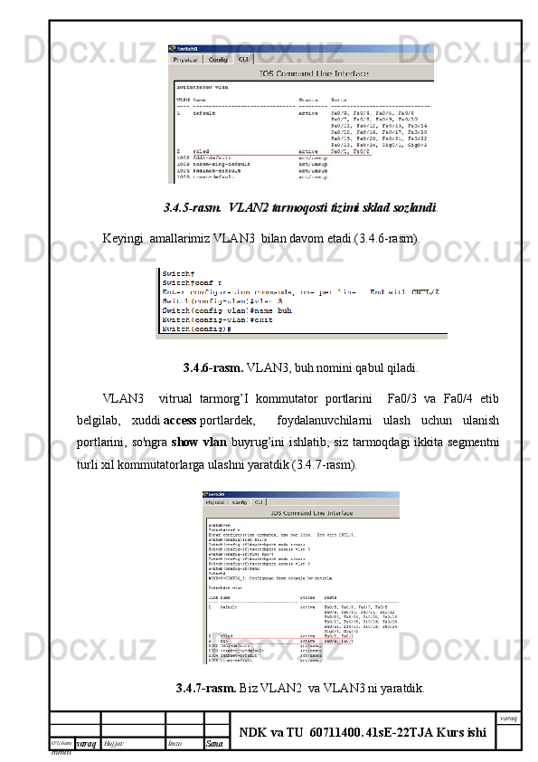 O’lcha m
mm m varaq Hujjat: Imzo
Sana  varaq
NDK va TU  60711400 .   41sE -2 2 TJA  Kurs ishi3.4.5-rasm.    VLAN2	 tarmoqosti	 tizimi	 sklad	 sozlandi .
Keyingi  amallarimiz VLAN3  bilan davom etadi.(3.4.6-rasm).
3.4.6-rasm.   VLAN3, buh nomini qabul qiladi.
VLAN3     vitrual   tarmorg’I   kommutator   portlarini     Fa0/3   va   Fa0/4   etib
belgilab,   xuddi   access   portlardek,     foydalanuvchilarni   ulash   uchun   ulanish
portlarini, so'ngra   show vlan   buyrug’ini ishlatib, siz tarmoqdagi ikkita segmentni
turli xil kommutatorlarga ulashni yaratdik (3.4.7-rasm).
3.4.7-rasm.   Biz  VLAN2  va VLAN3 ni yaratdik. 