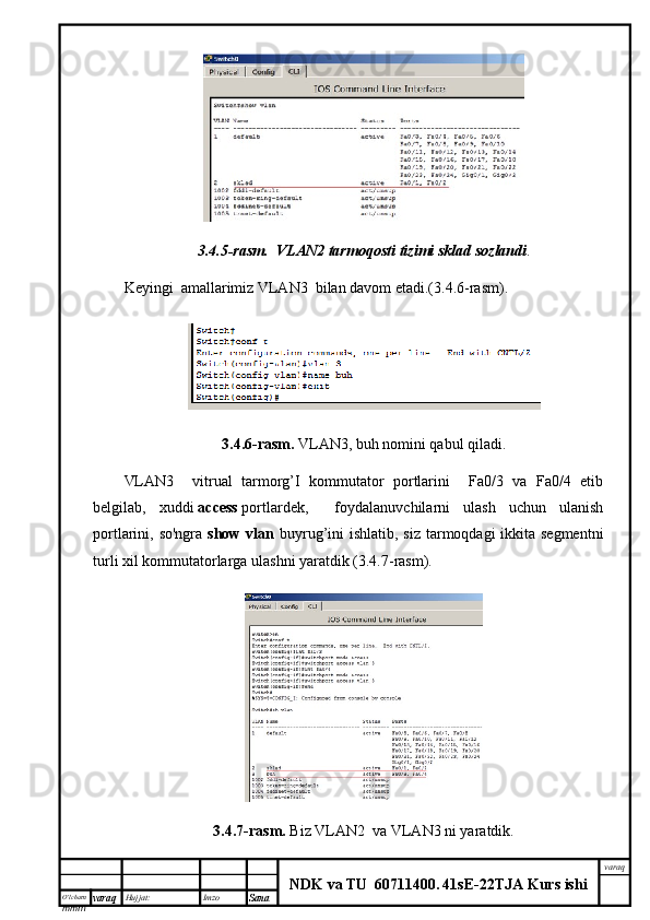 O’lcha m
mm m varaq Hujjat: Imzo
Sana  varaq
NDK va TU  60711400 .   41sE -2 2 TJA  Kurs ishi3.4.5-rasm.    VLAN2	 tarmoqosti	 tizimi	 sklad	 sozlandi .
Keyingi  amallarimiz VLAN3  bilan davom etadi.(3.4.6-rasm).
3.4.6-rasm.   VLAN3, buh nomini qabul qiladi.
VLAN3     vitrual   tarmorg’I   kommutator   portlarini     Fa0/3   va   Fa0/4   etib
belgilab,   xuddi   access   portlardek,     foydalanuvchilarni   ulash   uchun   ulanish
portlarini, so'ngra   show vlan   buyrug’ini ishlatib, siz tarmoqdagi ikkita segmentni
turli xil kommutatorlarga ulashni yaratdik (3.4.7-rasm).
3.4.7-rasm.   Biz  VLAN2  va VLAN3 ni yaratdik.