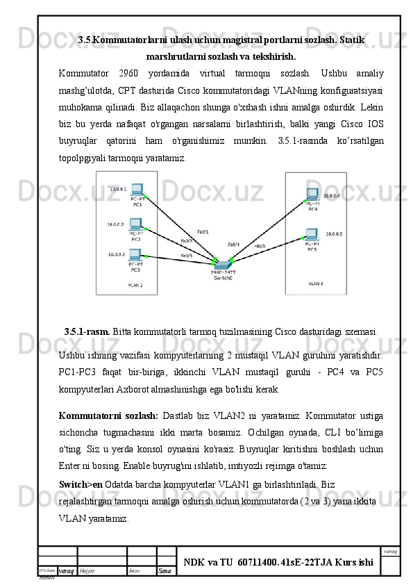 O’lcha m
mm m varaq Hujjat: Imzo
Sana  varaq
NDK va TU  60711400 .   41sE -2 2 TJA  Kurs ishi3.5. Kommutatorlarni  ulash uchun magistral portlarni sozlash. Statik
marshrutlarni sozlash va tekshirish.
Kommutator   2960   yordamida   virtual   tarmoqni   sozlash.   Ushbu   amaliy
mashg’ulotda, CPT dasturida Cisco kommutatoridagi VLANning konfiguratsiyasi
muhokama qilinadi. Biz allaqachon shunga o'xshash ishni amalga oshirdik. Lekin
biz   bu   yerda   nafaqat   o'rgangan   narsalarni   birlashtirish,   balki   yangi   Cisco   IOS
buyruqlar   qatorini   ham   o'rganishimiz   mumkin.   3. 5.1-rasmda   ko’rsatilgan
topolpgiyali tarmoqni yaratamiz.
3.5.1-rasm.  Bitta kommutatorli tarmoq tuzilmasining Cisco dasturidagi sxemasi.
Ushbu   ishning   vazifasi   kompyuterlarning   2   mustaqil   VLAN   guruhini   yaratishdir:
PC1-PC3   faqat   bir-biriga,   ikkinchi   VLAN   mustaqil   guruhi   -   PC4   va   PC5
kompyuterlari Axborot almashinishga ega bo'lishi kerak.
Kommutatorni   sozlash:   Dastlab   biz   VLAN2   ni   yaratamiz.   Kommutator   ustiga
sichoncha   tugmachasini   ikki   marta   bosamiz.   Ochilgan   oynada,   CLI   bo’limiga
o'ting.   Siz   u   yerda   konsol   oynasini   ko'rasiz.   Buyruqlar   kiritishni   boshlash   uchun
Enter ni bosing. Enable buyrug'ini ishlatib, imtiyozli rejimga o'tamiz:
Switch>en  Odatda barcha kompyuterlar VLAN1 ga birlashtiriladi. Biz 
rejalashtirgan tarmoqni amalga oshirish uchun kommutatorda (2 va 3) yana ikkita 
VLAN yaratamiz.  