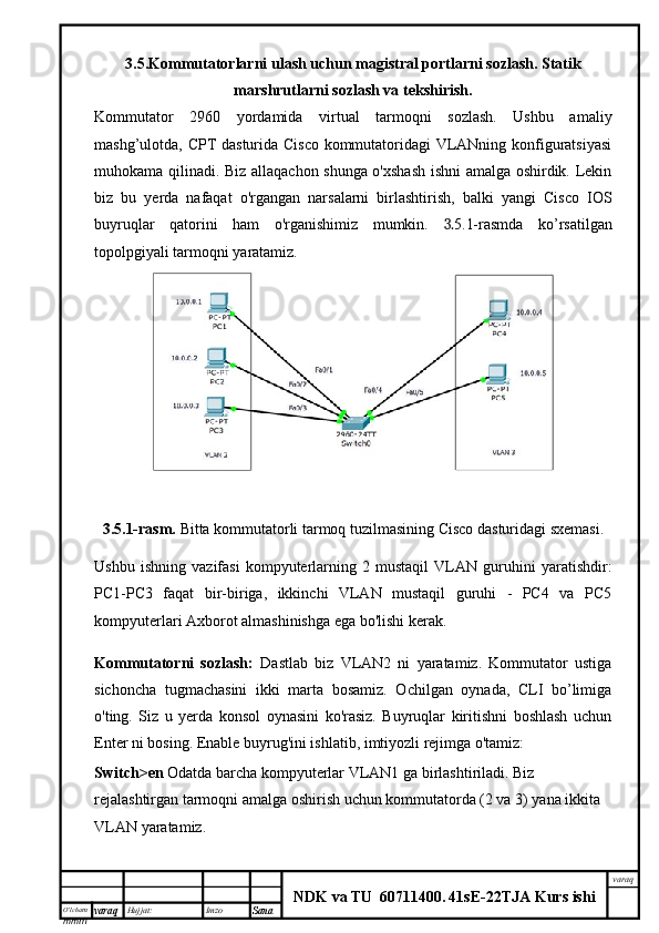 O’lcha m
mm m varaq Hujjat: Imzo
Sana  varaq
NDK va TU  60711400 .   41sE -2 2 TJA  Kurs ishi3.5. Kommutatorlarni  ulash uchun magistral portlarni sozlash. Statik
marshrutlarni sozlash va tekshirish.
Kommutator   2960   yordamida   virtual   tarmoqni   sozlash.   Ushbu   amaliy
mashg’ulotda, CPT dasturida Cisco kommutatoridagi VLANning konfiguratsiyasi
muhokama qilinadi. Biz allaqachon shunga o'xshash ishni amalga oshirdik. Lekin
biz   bu   yerda   nafaqat   o'rgangan   narsalarni   birlashtirish,   balki   yangi   Cisco   IOS
buyruqlar   qatorini   ham   o'rganishimiz   mumkin.   3. 5.1-rasmda   ko’rsatilgan
topolpgiyali tarmoqni yaratamiz.
3.5.1-rasm.  Bitta kommutatorli tarmoq tuzilmasining Cisco dasturidagi sxemasi.
Ushbu   ishning   vazifasi   kompyuterlarning   2   mustaqil   VLAN   guruhini   yaratishdir:
PC1-PC3   faqat   bir-biriga,   ikkinchi   VLAN   mustaqil   guruhi   -   PC4   va   PC5
kompyuterlari Axborot almashinishga ega bo'lishi kerak.
Kommutatorni   sozlash:   Dastlab   biz   VLAN2   ni   yaratamiz.   Kommutator   ustiga
sichoncha   tugmachasini   ikki   marta   bosamiz.   Ochilgan   oynada,   CLI   bo’limiga
o'ting.   Siz   u   yerda   konsol   oynasini   ko'rasiz.   Buyruqlar   kiritishni   boshlash   uchun
Enter ni bosing. Enable buyrug'ini ishlatib, imtiyozli rejimga o'tamiz:
Switch>en  Odatda barcha kompyuterlar VLAN1 ga birlashtiriladi. Biz 
rejalashtirgan tarmoqni amalga oshirish uchun kommutatorda (2 va 3) yana ikkita 
VLAN yaratamiz.