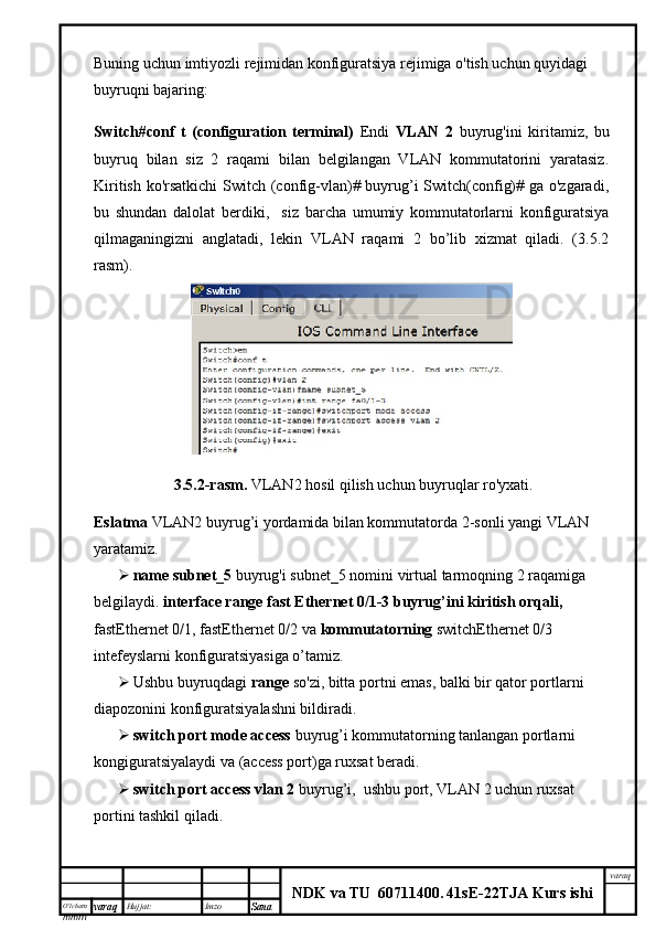 O’lcha m
mm m varaq Hujjat: Imzo
Sana  varaq
NDK va TU  60711400 .   41sE -2 2 TJA  Kurs ishiBuning uchun imtiyozli rejimidan konfiguratsiya rejimiga o'tish uchun quyidagi 
buyruqni bajaring:
Switch#conf   t   (configuration   terminal)   Endi   VLAN   2   buyrug'ini   kiritamiz,   bu
buyruq   bilan   siz   2   raqami   bilan   belgilangan   VLAN   kommutatorini   yaratasiz.
Kiritish ko'rsatkichi  Switch (config-vlan)# buyrug’i Switch(config)# ga o'zgaradi,
bu   shundan   dalolat   berdiki,     siz   barcha   umumiy   kommutatorlarni   konfiguratsiya
qilmaganingizni   anglatadi,   lekin   VLAN   raqami   2   bo’lib   xizmat   qiladi.   (3.5.2
rasm).
  3.5.2-rasm.   VLAN2 hosil qilish uchun buyruqlar ro'yxati.
Eslatma  VLAN2 buyrug’i yordamida bilan kommutatorda 2-sonli yangi VLAN 
yaratamiz.
 name subnet_5  buyrug'i subnet_5 nomini virtual tarmoqning 2 raqamiga 
belgilaydi.   interface range fast Ethernet 0/1-3 buyrug’ini kiritish orqali, 
fastEthernet 0/1, fastEthernet 0/2 va  kommutatorning  switchEthernet 0/3 
intefeyslarni konfiguratsiyasiga o’tamiz. 
 Ushbu buyruqdagi  range  so'zi, bitta portni emas, balki bir qator portlarni 
diapozonini konfiguratsiyalashni bildiradi. 
 switch port mode access  buyrug’i kommutatorning tanlangan portlarni 
kongiguratsiyalaydi va (access port)ga ruxsat beradi. 
 switch port access vlan 2  buyrug’i,  ushbu port, VLAN 2 uchun ruxsat 
portini tashkil qiladi. 