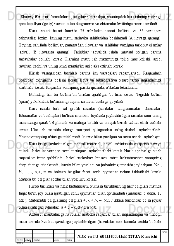O’lcha m
mm m varaq Hujjat: Imzo
Sana  varaq
NDK va TU  60711400 .   41sE -2 2 TJA  Kurs ishiShaxsiy fikrlarni, formulalarni, belgilarni kiritishga, shuningdek kurs ishning matniga
qora kapillyar (geliy) ruchka bilan diagramma va chizmalar kiritishga ruxsat beriladi.
Kurs   ishlari   hajmi   kamida   25   sahifadan   iborat   bo'lishi   va   35   varaqdan
oshmasligi   lozim.   Ishning   matni   sarlavha   sahifasidan   boshlanadi   (A   ilovaga   qarang).
Keyingi sahifada bo'limlar, paragraflar, ilovalar va sahifalar yozilgan tarkibiy qismlar
jadvali   (B   ilovasiga   qarang).   Tarkiblar   jadvalida   ishda   mavjud   bo'lgan   barcha
sarlavhalar   bo'lishi   kerak.   Ularning   matni   ish   mazmuniga   to'liq   mos   kelishi,   aniq,
ravshan, izchil va uning ichki mantig'ini aniq aks ettirishi kerak.
Kirish   varaqasidan   boshlab   barcha   ish   varaqalari   raqamlanadi.   Raqamlash
boshidan   oxirigacha   bo'lishi   kerak.   Ilova   va   bibliografiya   o'zaro   tartib   raqamlashga
kiritilishi kerak. Raqamlar varaqning pastki qismida, o'rtadan tekislanadi.
Matndagi   har   bir   bo'lim   bir-biridan   ajratilgan   bo’lishi   kerak.   Tegishli   bo'lim
(qism) yoki kichik bo'limning raqami sarlavha boshiga qo'yiladi.
Kurs   ishida   turli   xil   grafik   rasmlar   (xaritalar,   diagrammalar,   chizmalar,
fotosuratlar va boshqalar) bo'lishi mumkin. loyihada joylashtirilgan rasmlar soni uning
mazmuniga qarab belgilanadi va matnga tartibli va aniqlik berish uchun etarli bo'lishi
kerak.   Ular   ish   matnida   ularga   murojaat   qilingandan   so'ng   darhol   joylashtiriladi.
Yozuv varaqning o'rtasiga tekislanadi, kursiv bilan yozilgan va rasm ostida joylashgan.
Kurs ishiga joylashtirilgan raqamli material, jadval ko'rinishida chiqarish tavsiya
etiladi. Jadvallar varaqqa rasmlar singari joylashtirilishi kerak. Har bir jadvalga o'tish
raqami   va   imzo   qo'shiladi.   Jadval   sarlavhasi   birinchi   satrni   ko'rsatmasdan   varaqning
chap chetiga tekislanadi, kursiv bilan yoziladi va jadvalning tepasida joylashgan. No.,
%,   +,   -,   <,>,   =   va   hokazo   belgilar   faqat   sonli   qiymatlar   uchun   ishlatilishi   kerak.
Matnda bu belgilar so'zlar bilan yozilishi kerak.
Hisob birliklari va fizik kattaliklarni o'lchash birliklarining harf belgilari matnda
faqat bo'sh joy bilan ajratilgan sonli qiymatlar bilan qo'llaniladi (masalan: 5 dona, 10
MB). Matematik belgilarning belgilari +, -, <,>, =,   ,:, / ikkala tomondan bo'sh joylar
bilan ajratilgan. Masalan: a + b = c, d <c, a    b.
Axborot manbalariga havolalar arabcha raqamlar bilan raqamlangan va tirnoqli
matn   oxirida   kvadrat   qavslarga   joylashtirilgan   (havolalar   soni   kamida   beshta   bo'lishi 
