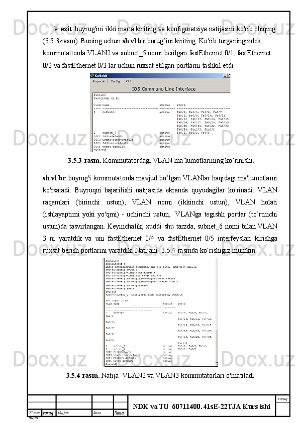 O’lcha m
mm m varaq Hujjat: Imzo
Sana  varaq
NDK va TU  60711400 .   41sE -2 2 TJA  Kurs ishi exit   buyrug'ini ikki marta kiriting va konfiguratsiya natijasini ko'rib chiqing 
(3.5.3-rasm). Buning uchun  sh vl br  burug’ini kiriting. Ko'rib turganingizdek, 
kommutattorda VLAN2 va subnet_5 nomi berilgan fastEthernet 0/1, fastEthernet 
0/2 va fastEthernet 0/3 lar uchun ruxsat etilgan portlarni tashkil etdi. 
  3.5.3-rasm.   Kommutatordagi  VLAN ma’lumotlarining ko’rinishi.
sh vl br  buyrug'i kommutatorda mavjud bo’lgan VLANlar haqidagi ma'lumotlarni
ko'rsatadi.   Buyruqni   bajarilishi   natijasida   ekranda   quyudagilar   ko'rinadi:   VLAN
raqamlari   (birinchi   ustun),   VLAN   nomi   (ikkinchi   ustun),   VLAN   holati
(ishlayaptimi   yoki   yo'qmi)   -   uchinchi   ustun,     VLANga   tegishli   portlar   (to’rtinchi
ustun)da tasvirlangan. Keyinchalik, xuddi shu tarzda, subnet_6 nomi bilan VLAN
3   ni   yaratdik   va   uni   fastEthernet   0/4   va   fastEthernet   0/5   interfeyslari   kirishga
ruxsat berish portlarini yaratdik. Natijani  3.5.4-rasmda ko’rishigiz mumkin.
3.5.4-rasm.  Natija- VLAN2 va VLAN3  kommutatorlari  o'rnatiladi  