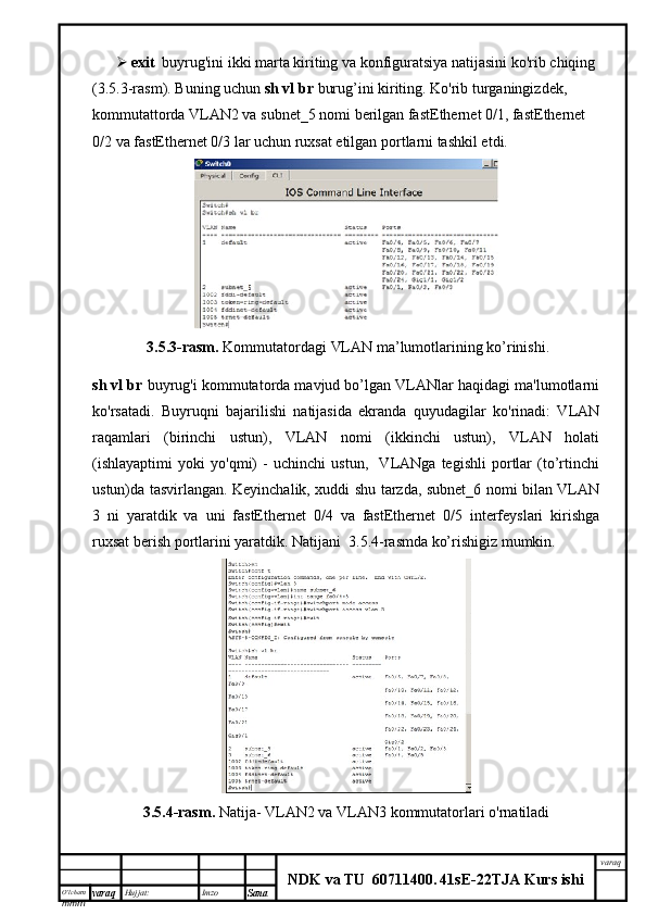 O’lcha m
mm m varaq Hujjat: Imzo
Sana  varaq
NDK va TU  60711400 .   41sE -2 2 TJA  Kurs ishi exit   buyrug'ini ikki marta kiriting va konfiguratsiya natijasini ko'rib chiqing 
(3.5.3-rasm). Buning uchun  sh vl br  burug’ini kiriting. Ko'rib turganingizdek, 
kommutattorda VLAN2 va subnet_5 nomi berilgan fastEthernet 0/1, fastEthernet 
0/2 va fastEthernet 0/3 lar uchun ruxsat etilgan portlarni tashkil etdi. 
  3.5.3-rasm.   Kommutatordagi  VLAN ma’lumotlarining ko’rinishi.
sh vl br  buyrug'i kommutatorda mavjud bo’lgan VLANlar haqidagi ma'lumotlarni
ko'rsatadi.   Buyruqni   bajarilishi   natijasida   ekranda   quyudagilar   ko'rinadi:   VLAN
raqamlari   (birinchi   ustun),   VLAN   nomi   (ikkinchi   ustun),   VLAN   holati
(ishlayaptimi   yoki   yo'qmi)   -   uchinchi   ustun,     VLANga   tegishli   portlar   (to’rtinchi
ustun)da tasvirlangan. Keyinchalik, xuddi shu tarzda, subnet_6 nomi bilan VLAN
3   ni   yaratdik   va   uni   fastEthernet   0/4   va   fastEthernet   0/5   interfeyslari   kirishga
ruxsat berish portlarini yaratdik. Natijani  3.5.4-rasmda ko’rishigiz mumkin.
3.5.4-rasm.  Natija- VLAN2 va VLAN3  kommutatorlari  o'rnatiladi