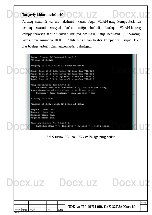 O’lcha m
mm m varaq Hujjat: Imzo
Sana  varaq
NDK va TU  60711400 .   41sE -2 2 TJA  Kurs ishiNatijaviy ishlarni tekshirish
Tarmoq   sozlandi   va   uni   tekshirish   kerak.   Agar   VLAN-ning   kompyuterlarida
tarmoq   ruxsati   mavjud   bo'lsa   natija   bo’ladi,   boshqa   VLAN-larning
kompyuterlarida   tarmoq   ruxsati   mavjud   bo'lmasa,   natija   bermaydi   (3.5.5-rasm).
Bizda   bitta   tarmoqqa   10.0.0.0   /   8da   birlashgan   beshta   kompyuter   mavjud,   lekin
ular boshqa virtual lokal tarmoqlarda joylashgan.
3.5.5-rasm.  PC1 dan PC3 va PC4ga ping berish. 