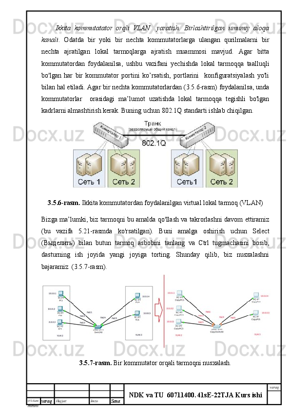 O’lcha m
mm m varaq Hujjat: Imzo
Sana  varaq
NDK va TU  60711400 .   41sE -2 2 TJA  Kurs ishiIkkita   kommutatator   orqli   VLAN     yaratish.   Birlashtirilgan   umumiy   aloqa
kanali .   Odatda   bir   yoki   bir   nechta   kommutatorlarga   ulangan   qurilmalarni   bir
nechta   ajratilgan   lokal   tarmoqlarga   ajratish   muammosi   mavjud.   Agar   bitta
kommutatordan   foydalanilsa,   ushbu   vazifani   yechishda   lokal   tarmoqqa   taalluqli
bo'lgan   har   bir   kommutator   portini   ko’rsatish,   portlarini     konfiguratsiyalash   yo'li
bilan hal etiladi. Agar bir nechta kommutatorlardan (3.5.6-rasm) foydalanilsa, unda
kommutatorlar     orasidagi   ma’lumot   uzatishda   lokal   tarmoqqa   tegishli   bo'lgan
kadrlarni almashtirish kerak. Buning uchun 802.1Q standarti ishlab chiqilgan.
3.5.6-rasm.   Ikkita kommutatordan foydalanilgan   virtual lokal tarmoq  (VLAN)
Bizga ma’lumki, biz tarmoqni bu amalda qo'llash va takrorlashni davom ettiramiz
(bu   vazifa   5.21-rasmda   ko'rsatilgan).   Buni   amalga   oshirish   uchun   Select
( Выделить )   bilan   butun   tarmoq   asbobini   tanlang   va   Ctrl   tugmachasini   bosib,
dasturning   ish   joyida   yangi   joyiga   torting.   Shunday   qilib,   biz   nusxalashni
bajaramiz  (3.5.7-rasm).
3.5.7-rasm.  Bir kommutator orqali tarmoqni nusxalash. 