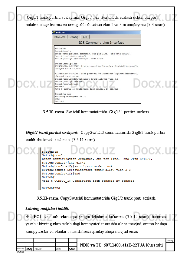 O’lcha m
mm m varaq Hujjat: Imzo
Sana  varaq
NDK va TU  60711400 .   41sE -2 2 TJA  Kurs ishi Gig0/1 trank portini sozlaymiz.  Gig0 / 1-ni Switch0da sozlash uchun biz port 
holatini o'zgartiramiz va uning ishlash uchun vlan 2 va 3 ni aniqlaymiz (5.3-rasm).
3.5.10-rasm.  Switch0 kommutatorida  Gig0 / 1 portini sozlash.
Gig0/2 trank	 portini	 sozlaymiz.	  CopySwitch0 kommutatorida Gig0/2 trank portini 
xuddi shu tarzda sozlanadi (3.5.11-rasm).
3.5.11-rasm .   CopySwitch0 kommutatorida Gig0/2 trank porti sozlash.
Ishning	
 natijalari	 tahlili.
Biz   PC1   dan   turli   vlan larga   pingni   tekshirib   ko'ramiz   (3.5.12-rasm),   hammasi
yaxshi: bizning  vlan  tarkibidagi kompyuterlar orasida aloqa mavjud, ammo boshqa
kompyuterlar va vlanlar o'rtasida hech qanday aloqa mavjud emas. 