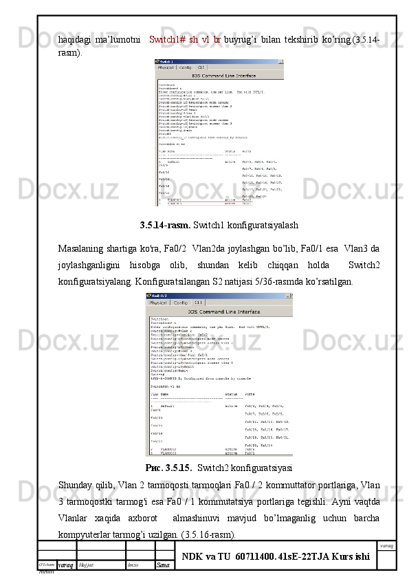 O’lcha m
mm m varaq Hujjat: Imzo
Sana  varaq
NDK va TU  60711400 .   41sE -2 2 TJA  Kurs ishihaqidagi   ma’lumotni     Switch1#   sh   vl   br   buyrug’i   bilan   tekshirib   ko’ring.( 3.5.14 -
rasm).
3.5.14- rasm .  Switch1  konfiguratsiyalash
Masalaning   shartiga   ko ' ra ,   Fa 0/2    Vlan 2 da   joylashgan   bo ’ lib , Fa0/1 esa   Vlan3 da
joylashganligini   hisobga   olib,   shundan   kelib   chiqqan   holda     Switch2
konfiguratsiyalang .  Konfiguratsilangan   S 2  natijasi  5/36- rasmda   ko ’ rsatilgan .
Рис. 3.5.15.    Switch2  konfiguratsiyasi
Shunday   qilib ,   Vlan   2   tarmoqosti   tarmoqlari   Fa 0 / 2   kommuttator   portlariga ,   Vlan
3   tarmoqostki   tarmog ' i   esa   Fa 0 /  1   kommutatsiya   portlariga   tegishli .   Ayni   vaqtda
Vlanlar   xaqida   axborot     almashinuvi   mavjud   bo ’ lmaganlig   uchun   barcha
kompyuterlar   tarmog ’ i   uzilgan . ( 3.5.16 - rasm ). 