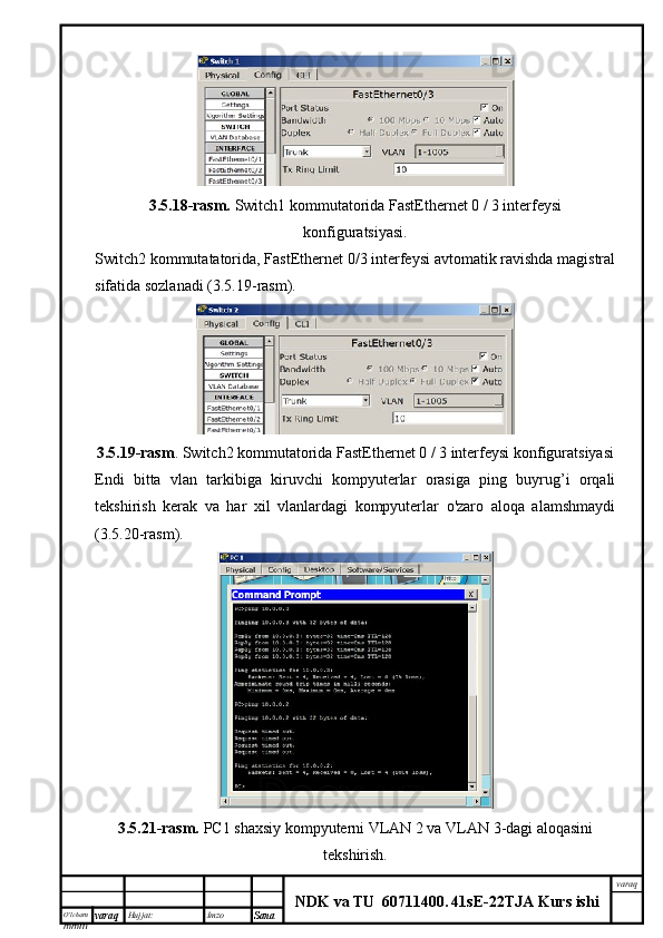 O’lcha m
mm m varaq Hujjat: Imzo
Sana  varaq
NDK va TU  60711400 .   41sE -2 2 TJA  Kurs ishi3.5.18-rasm.  Switch1 kommutatorida FastEthernet 0 / 3 interfeysi
konfiguratsiyasi.
Switch2 kommutatatorida, FastEthernet 0/3 interfeysi avtomatik ravishda magistral
sifatida sozlanadi (3.5.19-rasm).
3.5.19-rasm . Switch2 kommutatorida FastEthernet 0 / 3 interfeysi konfiguratsiyasi
Endi   bitta   vlan   tarkibiga   kiruvchi   kompyuterlar   orasiga   ping   buyrug’i   orqali
tekshirish   kerak   va   har   xil   vlanlardagi   kompyuterlar   o'zaro   aloqa   alamshmaydi
(3.5.20-rasm).
3.5.21-rasm.   PC1 shaxsiy kompyuterni VLAN 2 va VLAN 3-dagi aloqasini
tekshirish. 