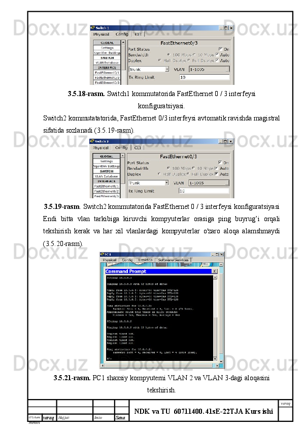 O’lcha m
mm m varaq Hujjat: Imzo
Sana  varaq
NDK va TU  60711400 .   41sE -2 2 TJA  Kurs ishi3.5.18-rasm.  Switch1 kommutatorida FastEthernet 0 / 3 interfeysi
konfiguratsiyasi.
Switch2 kommutatatorida, FastEthernet 0/3 interfeysi avtomatik ravishda magistral
sifatida sozlanadi (3.5.19-rasm).
3.5.19-rasm . Switch2 kommutatorida FastEthernet 0 / 3 interfeysi konfiguratsiyasi
Endi   bitta   vlan   tarkibiga   kiruvchi   kompyuterlar   orasiga   ping   buyrug’i   orqali
tekshirish   kerak   va   har   xil   vlanlardagi   kompyuterlar   o'zaro   aloqa   alamshmaydi
(3.5.20-rasm).
3.5.21-rasm.   PC1 shaxsiy kompyuterni VLAN 2 va VLAN 3-dagi aloqasini
tekshirish.
