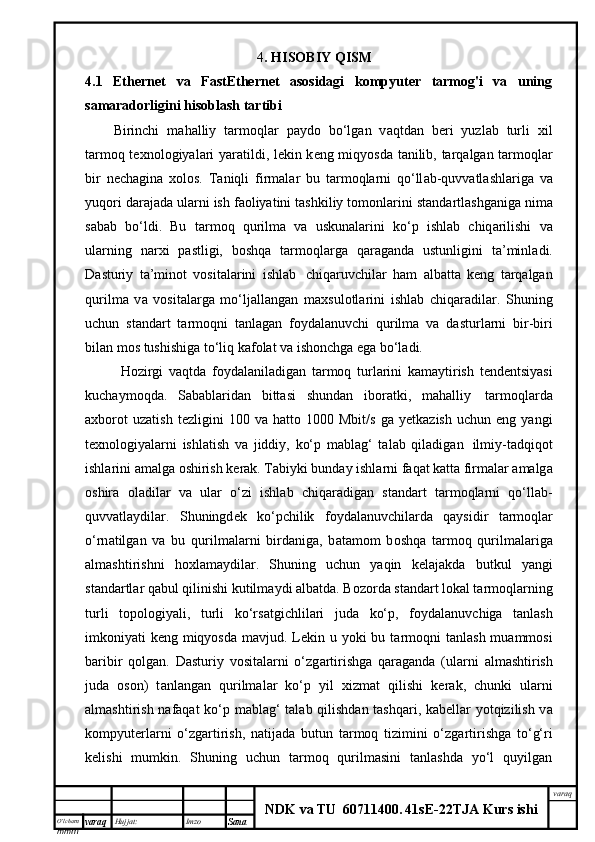 O’lcha m
mm m varaq Hujjat: Imzo
Sana  varaq
NDK va TU  60711400 .   41sE -2 2 TJA  Kurs ishi4 . HISOBIY QISM
4.1   Ethernet   va   FastEthernet   asosidagi   kompyuter   tarmog'i   va   uning
samaradorligini hisoblash tartibi  
Birinchi   m а h а lliy   t а rm о ql а r   p а yd о   bo‘lg а n   v а qtd а n   b е ri   yuzl а b   turli   х il
t а rm о q t ех n о l о giyal а ri yar а tildi, l е kin k е ng miqyosd а   t а nilib, t а rq а lg а n t а rm о ql а r
bir   n е ch а gin а   хо l о s.   T а niqli   firm а l а r   bu   t а rm о ql а rni   q о ‘ll а b-quvv а tl а shl а rig а   v а
yuq о ri d а r а j а d а  ul а rni ish f ао liyatini t а shkiliy t о m о nl а rini st а nd а rtl а shg а nig а  nim а
s а b а b   bo‘ldi.   Bu   t а rm о q   qurilm а   v а   uskun а l а rini   ko‘p   ishl а b   chiq а rilishi   v а
ul а rning   n а r х i   p а stligi,   b о shq а   t а rm о ql а rg а   q а r а g а nd а   ustunligini   t а ’minl а di.
D а sturiy   t а ’min о t   v о sit а l а rini   ishl а b     chiq а ruvchil а r   h а m   а lb а tt а   k е ng   t а rq а lg а n
qurilm а   v а   v о sit а l а rg а   mo‘lj а ll а ng а n   m ах sul о tl а rini   ishl а b   chiq а r а dil а r.   Shuning
uchun   st а nd а rt   t а rm о qni   t а nl а g а n   f о yd а l а nuvchi   qurilm а   v а   d а sturl а rni   bir-biri
bil а n m о s tushishig а  to‘liq k а f о l а t v а  ish о nchg а  eg а  bo‘l а di.
H о zirgi   v а qtd а   f о yd а l а nil а dig а n   t а rm о q   turl а rini   k а m а ytirish   t е nd е ntsiyasi
kuch а ym о qd а .   S а b а bl а rid а n   bitt а si   shund а n   ib о r а tki,   m а h а lliy     t а rm о ql а rd а
ах b о r о t   uz а tish   t е zligini   100   v а   h а tt о   1000   Mbit/s   g а   y е tk а zish   uchun   eng  yangi
t ех n о l о giyal а rni   ishl а tish   v а   jiddiy,   ko‘p   m а bl а g‘   t а l а b   qil а dig а n     ilmiy-t а dqiq о t
ishl а rini  а m а lg а   о shirish k е r а k. T а biyki bund а y ishl а rni f а q а t k а tt а  firm а l а r  а m а lg а
о shir а   о l а dil а r   v а   ul а r   o‘zi   ishl а b   chiq а r а dig а n   st а nd а rt   t а rm о ql а rni   q о ‘ll а b-
quvv а tl а ydil а r.   Shuningd е k   ko‘pchilik   f о yd а l а nuvchil а rd а   q а ysidir   t а rm о ql а r
o‘rn а tilg а n   v а   bu   qurilm а l а rni   bird а nig а ,   b а t а m о m   b о shq а   t а rm о q   qurilm а l а rig а
а lm а shtirishni   h ох l а m а ydil а r.   Shuning   uchun   yaqin   k е l а j а kd а   butkul   yangi
st а nd а rtl а r q а bul qilinishi kutilm а ydi  а lb а td а . B о z о rd а  st а nd а rt l о k а l t а rm о ql а rning
turli   t о p о l о giyali,   turli   ko‘rs а tgichlil а ri   jud а   ko‘p,   f о yd а l а nuvchig а   t а nl а sh
imk о niyati k е ng miqyosd а   m а vjud. L е kin u yoki bu t а rm о qni t а nl а sh mu а mm о si
b а ribir   q о lg а n.   D а sturiy   v о sit а l а rni   o‘zg а rtirishg а   q а r а g а nd а   (ul а rni   а lm а shtirish
jud а   о s о n)   t а nl а ng а n   qurilm а l а r   ko‘p   yil   х izm а t   qilishi   k е r а k,   chunki   ul а rni
а lm а shtirish n а f а q а t ko‘p m а bl а g‘ t а l а b qilishd а n t а shq а ri, k а b е ll а r yotqizilish v а
k о mpyut е rl а rni   o‘zg а rtirish,   n а tij а d а   butun   t а rm о q   tizimini   o‘zg а rtirishg а   to‘g‘ri
k е lishi   mumkin.   Shuning   uchun   tаrmоq   qurilmаsini   tаnlаshdа   yo‘l   quyilgаn