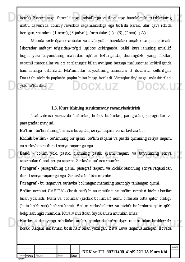 O’lcha m
mm m varaq Hujjat: Imzo
Sana  varaq
NDK va TU  60711400 .   41sE -2 2 TJA  Kurs ishikerak). Raqamlarga, formulalarga, jadvallarga va ilovalarga havolalar kurs ishlarining
matni   davomida   doimiy   ravishda   raqamlanishga   ega   bo'lishi   kerak,   ular   qavs   ichida
berilgan, masalan: (1-rasm), (3-jadval), formulalar (1) - (3), (Ilova) .) A).
Matnda   keltirilgan  manbalar   va  adabiyotlar   havolalari   orqali  murojaat  qilinadi.
Ishoratlar   nafaqat   to'g'ridan-to'g'ri   iqtibos   keltirganda,   balki   kurs   ishining   muallifi
hujjat   yoki   bayonotning   matnidan   iqtibos   keltirganda,   shuningdek,   yangi   faktlar,
raqamli materiallar va o'z so'zlaringiz bilan aytilgan boshqa ma'lumotlar keltirilganda
ham   amalga   oshiriladi.   Ma'lumotlar   ro'yxatining   namunasi   B   ilovasida   keltirilgan.
Dars ishi alohida papkada papka bilan birga  beriladi. Varaqlar fayllarga joylashtiriladi
yoki to'ldiriladi.
1.3. Kurs ishining strukturaviy rasmiylashtirish
Tushuntirish   yozuvida   bo'limlar,   kichik   bo'limlar,   paragraflar,   paragraflar   va
paragraflar mavjud.
Bo'lim  - bo'linishning birinchi bosqichi, seriya raqami va sarlavhasi bor.
Kichik bo'lim  - bo'limning bir qismi, bo'lim raqami va pastki qismning seriya raqami
va sarlavhadan iborat seriya raqamiga ega.
Band   -   bo'lim   yoki   pastki   qismning   pastki   qismi   raqami   va   buyumning   seriya
raqamidan iborat seriya raqami. Sarlavha bo'lishi mumkin.
Paragraf   - paragrafning qismi, paragraf raqami va kichik bandning seriya raqamidan
iborat seriya raqamiga ega. Sarlavha bo'lishi mumkin.
Paragraf  - bu raqam va sarlavha bo'lmagan matnning mantiqiy tanlangan qismi.
Bo'lim nomlari CAPITAL (bosh harf) bilan ajratiladi va bo'lim nomlari kichik harflar
bilan   yoziladi.   Matn   va   bo'limlar   (kichik   bo'limlar)   nomi   o'rtasida   bitta   qator   oralig'i
(bitta bo'sh  satr)  bo'lishi  kerak. Bo'lim  sarlavhalarini  va kichik bo'limlarni  qalin qilib
belgilashingiz mumkin. Kursiv shriftdan foydalanish mumkin emas.
Har   bir   dastur   yangi   sahifadan   arab   raqamlarida   ko'rsatilgan   raqam   bilan   boshlanishi
kerak. Raqam sarlavhasi bosh harf bilan yozilgan. Bitta ilova raqamlanmagan. Ilovada