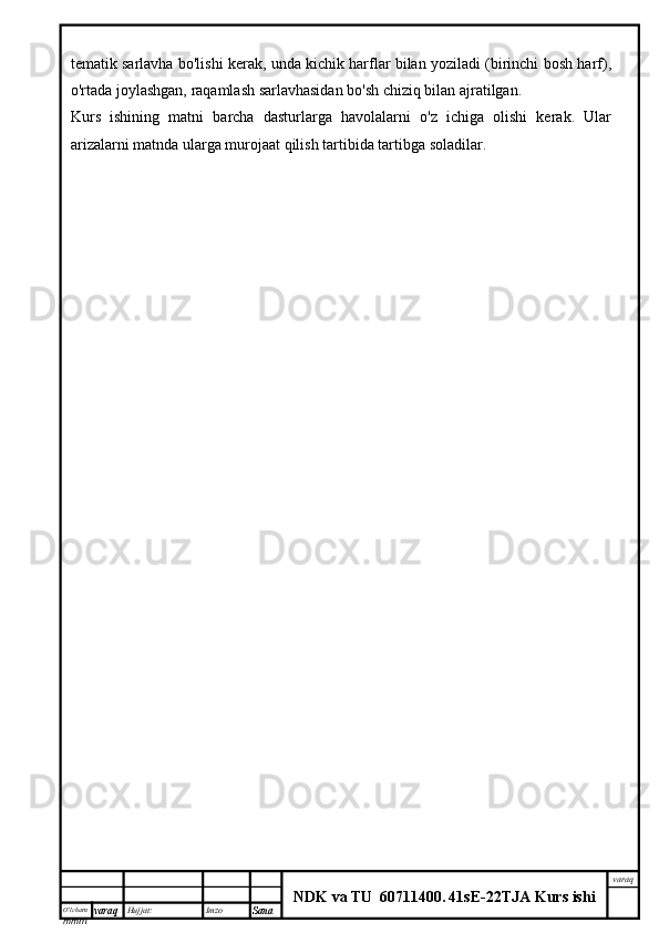 O’lcha m
mm m varaq Hujjat: Imzo
Sana  varaq
NDK va TU  60711400 .   41sE -2 2 TJA  Kurs ishitematik sarlavha bo'lishi kerak, unda kichik harflar bilan yoziladi (birinchi bosh harf),
o'rtada joylashgan, raqamlash sarlavhasidan bo'sh chiziq bilan ajratilgan.
Kurs   ishining   matni   barcha   dasturlarga   havolalarni   o'z   ichiga   olishi   kerak.   Ular
arizalarni matnda ularga murojaat qilish tartibida tartibga soladilar. 