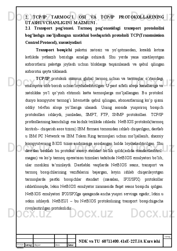 O’lcha m
mm m varaq Hujjat: Imzo
Sana  varaq
NDK va TU  60711400 .   41sE -2 2 TJA  Kurs ishi2.   TCP/IP   TARMOG’I.   OSI   VA   TCP/IP   PROTOKOLLARINING
UTASHUVCHANLIGINI  MAZMUNI .
2.1   Transport   pog’onasi.   Tarmoq   pog’onasidagi   transport   protokolini
bog’lashga   mo’ljallangan   uzatishni   boshqarish   protokoli   TCP(Transmission
Control Protocol), xususiyatlari
Transport   bosqichi   paketni   xatosiz   va   yo’qotmasdan,   kerakli   ketma
ketlikda   yetkazib   berishga   amalga   oshiradi.   Shu   yerda   yana   uzatilayotgan
axborotlarni   paketga   joylash   uchun   bloklarga   taqsimlanadi   va   qabul   qilingan
axborotni qayta tiklanadi.
TCP/IP   protokoli   maxsus   global   tarmoq   uchun   va   tarmoqlar   o’rtasidagi
muloqotni olib borish uchun loyihalashtirilgan. U past sifatli aloqa kanallariga va
xatolikka   yo’l   qo’yish   ehtimoli   katta   tarmoqlarga   mo’ljallangan.   Bu   protokol
dunyo   kompyuter   tarmog’i   Internetda   qabul   qilingan,   abonentlarning   ko’p   qismi
oddiy   telefon   aloqa   yo’llariga   ulanadi.   Uning   asosida   yuqoriroq   bosqich
protokollari   ishlaydi,   jumladan,   SMPT,   FTP,   SNMP   protokollari.   TCP/IP
protkollarining kamchiligi esa kichik tezlikda ishlashi. NetBIOS protokoli(tarmoq
kiritish– chiqarish asos tizimi) IBM formasi tomonidan ishlab chiqarilgan, dastlab
u  IBM   PC   Network   va   IBM   Token   Ring   tarmoqlari   uchun   mo’ljallanib,   shaxsiy
kompyuterning   BIOS   tizim   andozasiga   asoslangan   holda   loyihalashtirilgan.   Shu
davrdan   boshlab   bu   protokol   asosiy   standart   bo’lib   qoldi(aslida   standartlashtiril-
magan) va ko’p tarmoq operatsion tizimlari tarkibida NetBIOS emulyatori bo’lib,
ular   moslikni   ta‘minlaydi.   Dastlabki   vaqtlarda   NetBIOS   seans,   transport   va
tarmoq   bosqichlarining   vazifalarini   bajargan,   keyin   ishlab   chiqarilayotgan
tarmoqlarda   pastki   bosqichlar   standart   (masalan,   IPX/SPX)   protokollar
ishlatilmoqda,  lekin NetBIOS  emulyator   zimmasida  faqat  seans  bosqichi  qolgan.
NetBIOS emulyatori   IPX/SPXga qaraganda ancha yuqori servisga egadir, lekin u
sekin   ishlaydi.   NetBEUI   –   bu   NetBIOS   protokolining   transport   bosqichigacha
rivojlantirilgan protokolidir. 