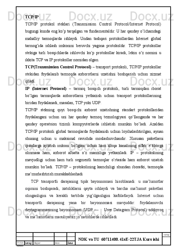 O’lcha m
mm m varaq Hujjat: Imzo
Sana  varaq
NDK va TU  60711400 .   41sE -2 2 TJA  Kurs ishiTCP/IP
TCP/IP   protokol   steklari   (Transmission   Control   Protocol/Internet   Protocol)
bugungi kunda eng ko’p tarqalgan va fundamentaldir. U har qanday o’lchamdagi
mahalliy   tarmoqlarda   ishlaydi.   Undan   tashqari   protokollardan   Internet   global
tarmog’ida   ishlash   imkonini   beruvchi   yagona   protokoldir.   TCP/IP   protokollar
stekiga   turli   bosqichlarda   ishlovchi   ko’p   protokollar   kiradi,   lekin   o’z   nomini   u
ikkita TCP va IP protokollar nomidan olgan.
TCP(Transmission Control Protocol)  – transport protokoli, TCP/IP protokollar
stekidan   foydalanib   tarmoqda   axborotlarni   uzatishni   boshqarish   uchun   xizmat
qiladi.
IP   (Internet   Protocol)   –   tarmoq   bosqich   protokoli,   turli   tarmoqdan   iborat
bo’lgan   tarmoqlarda   axborotlarni   yetkazish   uchun   transport   protokollarining
biridan foydalanadi, masalan, TCP yoki UDP.
TCP/IP   stekning   quyi   bosqichi   axborot   uzatishning   standart   protokollaridan
foydalangani   uchun   uni   har   qanday   tarmoq   texnologiyasi   qo‘llanganda   va   har
qanday   operatsion   tizimli   kompyuterlarda   ishlatish   mumkin   bo’ladi.   Azaldan
TCP/IP   protokoli   global   tarmoqlarda   foydalanish   uchun   loyihalashtirilgan,   aynan
shuning   uchun   u   maksimal   ravishda   moslashuvchandir.   Xususan   paketlarni
qismlarga   ajratish   imkoni   bo’lgani   uchun   ham   aloqa   kanalining   sifati   e‘tiborga
olinmasa   ham,   axborot   albatta   o’z   manziliga   yetkaziladi.   IP   –   protokolining
mavjudligi   uchun   ham   turli   segmentli   tarmoqlar   o’rtasida   ham   axborot   uzatish
mumkin   bo’ladi.   TCP/IP   –   protokolining   kamchiligi   shundan   iboratki,   tarmoqda
ma‘murlashtirish murakkablashadi
        TCP   transportli   darajaning   tipik   bayonnomasi   hisoblanadi:   u   ma’lumotlar
oqimini   boshqaradi,   xatoliklarni   qayta   ishlaydi   va   barcha   ma’lumot   paketlari
olinganligini   va   kerakli   tartibda   yig’ilganligini   kafolatlaydi.   Internet   uchun
transportli   darajaning   yana   bir   bayonnomasi   mavjuddir:   foydalanuvchi
deytagrammasining   bayonnomasi   (UDP   —           User   Datagram   Protocol)   oddiyroq
va ma’lumotlarni masuliyatsiz jo’natishlarda ishlatiladi.