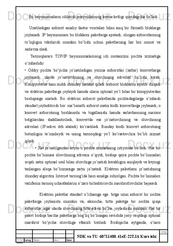 O’lcha m
mm m varaq Hujjat: Imzo
Sana  varaq
NDK va TU  60711400 .   41sE -2 2 TJA  Kurs ishi       Bu bayonnomalarni ishlatish jarayonlarining ketma-ketligi quyidagicha bo’ladi.
        Uzatiladigan   axborot   amaliy   dastur   vositalari   bilan   aniq   bir   formatli   bloklarga
joylanadi. IP bayonnomasi bu bloklarni paketlarga ajratadi, olingan axborotlarning
to’liqligini   tekshirish   mumkin   bo’lishi   uchun   paketlarning   har   biri   nomer   va
sarlavxa oladi.
        Tarmoqlararo   TCP/IP   bayonnomalarining   ish   mexanizmi   pochta   xizmatiga
o’xshashdir:
•   Oddiy   pochta   bo’yicha   jo’natiladigan   yozma   axborotlar   (xatlar)   konvertlarga
joylanadi,   ularda   jo’natuvchining   va   oluvchining   adreslari   bo’lishi   kerak.
Kompyuterlar ham xuddi shunday harakat qiladi: axborot bloklarini ajratib chiqadi
va elektron paketlarga joylaydi hamda ularni optimal yo’l bilan bir kompyuterdan
boshqasiga   uzatadi.   Bu   elektron   axborot   paketlarida   pochtadagilarga   o’xshash
standart joylashtirish bor: ma’lumotli axborot matni kodli konvertlarga joylanadi, u
konvert   axborotning   boshlanishi   va   tugallanishi   hamda   sarlavhasining   maxsus
belgilaridan   shakllantiriladi,   konvertda   esa   jo’natuvchining   va   oluvchining
adreslari   (IP-adres   deb   ataladi)   ko’rsatiladi.   Bunday   kodli   konvert   axborotning
butunligini   ta’minlaydi   va   uning   tarmoqdagi   yo’l   ko’rsatuvchisi   bo’lib   xizmat
qiladi.
• Xat   jo’natilgandan  keyin  u pochta  xizmatining ixtiyorida bo’ladi. Har   bir
pochta  bo’linmasi   oluvchining adresini  o’qiydi, boshqa  qaysi  pochta  bo’linmalari
orqali xatni optimal usul bilan oluvchiga jo’natish kerakligini aniqlaydi va keyingi
tanlangan   aloqa   bo’linmasiga   xatni   jo’natadi.   Elektron   paketlarni   jo’natishning
shunday algoritmi Internet tarmog’ida ham amalga oshirilgan. Pochta bo’linmalari
vazifasini tarmoq uchastkalarini o’zaro birlashtiruvchi marshrutlovchilar bajaradi.
        Elektron   paketlar   standart   o’lchamga   ega:   bitga   uzun   axborot   bir   nechta
paketlarga   joylanishi   mumkin   va,   aksincha,   bitta   paketga   bir   nechta   qisqa
axborotlar, agar ularda oluvchining bitta adresi bo’lsa, joylashishi mumkin. Har bir
paket boshqa barcha paketlarga bog’liq bo’lmagan ravishda joriy vaqtdagi optimal
marshrut   bo’yicha   oluvchiga   etkazib   beriladi.   Boshqacha   aytganda,   o’zaro