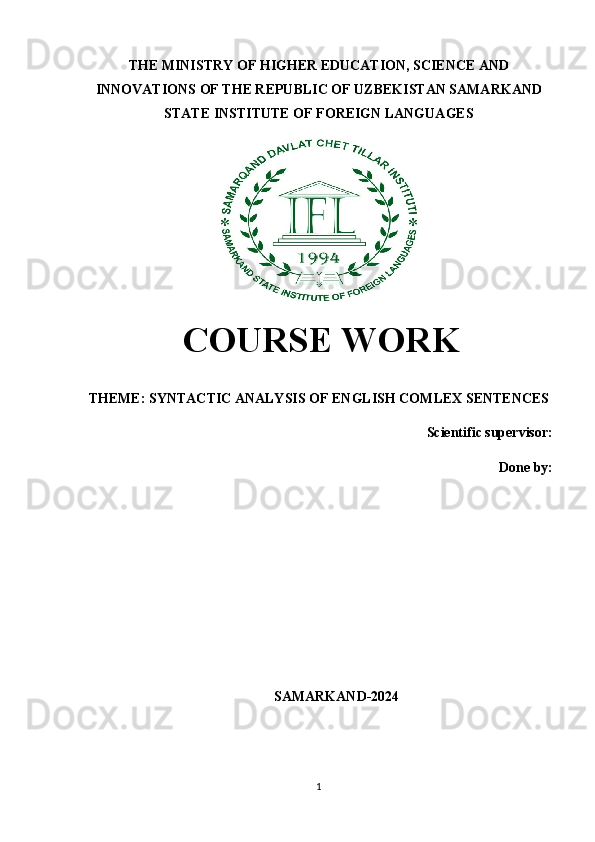 THE MINISTRY OF HIGHER EDUCATION, SCIENCE AND
INNOVATIONS OF THE REPUBLIC OF UZBEKISTAN SAMARKAND
STATE INSTITUTE OF FOREIGN LANGUAGES
  COURSE WORK
THEME:  SYNTACTIC ANALYSIS OF ENGLISH COMLEX SENTENCES
Scientific supervisor:
Done by: 
SAMARKAND-2024
1 