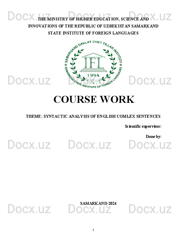 THE MINISTRY OF HIGHER EDUCATION, SCIENCE AND
INNOVATIONS OF THE REPUBLIC OF UZBEKISTAN SAMARKAND
STATE INSTITUTE OF FOREIGN LANGUAGES
  COURSE WORK
THEME:  SYNTACTIC ANALYSIS OF ENGLISH COMLEX SENTENCES
Scientific supervisor:
Done by: 
SAMARKAND-2024
1