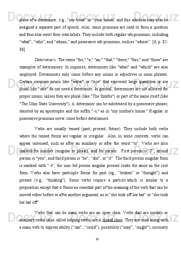 place of a determiner, e.g., “my book” or “your house”   and this subclass may also be
assigned  a separate part of  speech.  Also, some pronouns are used to form a question
and thus also merit their own labels. They include both regular wh-pronouns, including
“what”, “who”, and “whom,” and possessive wh-pronouns, such as “whose”.   [6; p. 82-
86]
Determiners.  The terms "the," "a," "an," "that," "these," "this," and "those" are
examples   of   determiners.   In   inquiries,   determiners   like   "what"   and   "which"   are   also
employed.   Determiners   only   come   before   any   nouns   or   adjectives   in   noun   phrases.
Certain   common   nouns   like   "water"   or   "rice"   that   represent   large   quantities   or   are
plural like "cats" do not need a determiner. In general, determiners are not allowed for
proper nouns, unless they are plural (like "The Smiths") or part of the name itself (like
"The Ohio State University"). A determiner can be substituted by a possessive phrase,
denoted  by an  apostrophe  and the  suffix  "-s,"  as  in "my  mother's  house."  Regular   or
possessive pronouns never come before determiners.
Verbs   are   usually   tensed   (past,   present,   future).   They   include   both   verbs
where   the   tensed   forms   are   regular   or   irregular.     Also,   in   some   contexts,   verbs   can
appear   untensed,   such   as   after   an   auxiliary   or   after   the   word   “to”.   Verbs   are   also
marked   for   number   (singular   or   plural),   and   for   person.       First   person   is   “I”;   second
person is “you”; and third person is “he”, “she”, or “it”. The third-person singular form
is   marked   with   “-s”;   the   non-3rd   person   singular   present   looks   the   same   as   the   root
form.   Verbs   also   have   participle   forms   for   past   (eg.,   “broken”   or   “thought”)   and
present   (e.g.,   “thinking”).   Some   verbs   require   a   particle   which   is   similar   to   a
preposition except that it forms an essential part of the meaning of the verb that can be
moved either before or after another argument, as in “she took off her hat” or “she took
her hat off”.
Verbs   that   can   be   main   verbs   are   an   open   class.   Verbs   that   are   modals   or
auxiliary verbs (also called helping verbs) are a   closed class . They are used along with
a main verb to express ability (“can”, “could”), possibility (“may”, “might”), necessity
10 