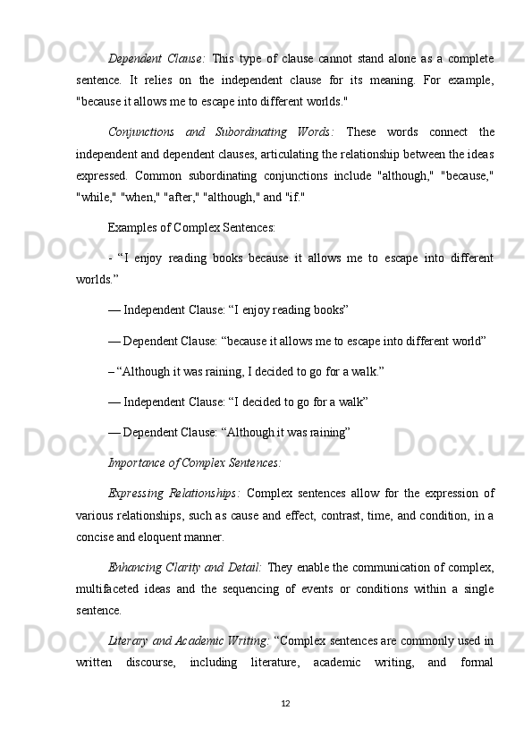 Dependent   Clause:   This   type   of   clause   cannot   stand   alone   as   a   complete
sentence.   It   relies   on   the   independent   clause   for   its   meaning.   For   example,
"because it allows me to escape into different worlds."
Conjunctions   and   Subordinating   Words:   These   words   connect   the
independent and dependent clauses, articulating the relationship between the ideas
expressed.   Common   subordinating   conjunctions   include   "although,"   "because,"
"while," "when," "after," "although," and "if."
Examples of Complex Sentences:
-   “I   enjoy   reading   books   because   it   allows   me   to   escape   into   different
worlds.”
— Independent Clause: “I enjoy reading books”
— Dependent Clause: “because it allows me to escape into different world”
– “Although it was raining, I decided to go for a walk.”
— Independent Clause: “I decided to go for a walk”
— Dependent Clause: “Although it was raining”
Importance of Complex Sentences:
Expressing   Relationships:   Complex   sentences   allow   for   the   expression   of
various relationships, such as cause and effect, contrast, time, and condition, in a
concise and eloquent manner.
Enhancing Clarity and Detail:   They enable the communication of complex,
multifaceted   ideas   and   the   sequencing   of   events   or   conditions   within   a   single
sentence.
Literary and Academic Writing:  “Complex sentences are commonly used in
written   discourse,   including   literature,   academic   writing,   and   formal
12 