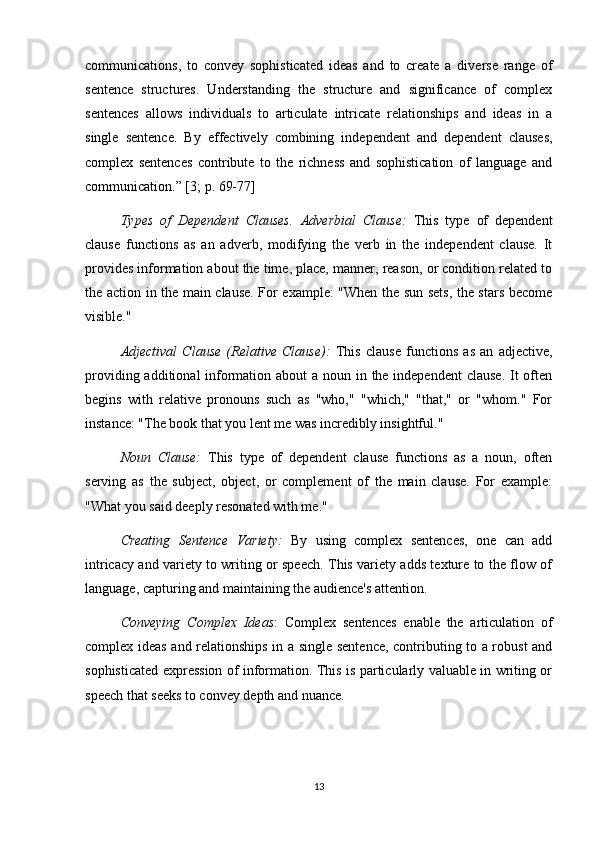 communications,   to   convey   sophisticated   ideas   and   to   create   a   diverse   range   of
sentence   structures.   Understanding   the   structure   and   significance   of   complex
sentences   allows   individuals   to   articulate   intricate   relationships   and   ideas   in   a
single   sentence.   By   effectively   combining   independent   and   dependent   clauses,
complex   sentences   contribute   to   the   richness   and   sophistication   of   language   and
communication.” [3; p. 69-77]  
Types   of   Dependent   Clauses.   Adverbial   Clause:   This   type   of   dependent
clause   functions   as   an   adverb,   modifying   the   verb   in   the   independent   clause.   It
provides information about the time, place, manner, reason, or condition related to
the action in the main clause. For example: "When the sun sets, the stars become
visible."
Adjectival   Clause   (Relative   Clause):   This   clause   functions   as   an   adjective,
providing additional information about a noun in the independent  clause.  It  often
begins   with   relative   pronouns   such   as   "who,"   "which,"   "that,"   or   "whom."   For
instance: "The book that you lent me was incredibly insightful."
Noun   Clause:   This   type   of   dependent   clause   functions   as   a   noun,   often
serving   as   the   subject,   object,   or   complement   of   the   main   clause.   For   example:
"What you said deeply resonated with me."
Creating   Sentence   Variety:   By   using   complex   sentences,   one   can   add
intricacy and variety to writing or speech. This variety adds texture to the flow of
language, capturing and maintaining the audience's attention.
Conveying   Complex   Ideas :   Complex   sentences   enable   the   articulation   of
complex ideas and relationships in a single sentence, contributing to a robust and
sophisticated expression of information. This is particularly valuable in writing or
speech that seeks to convey depth and nuance.
13 