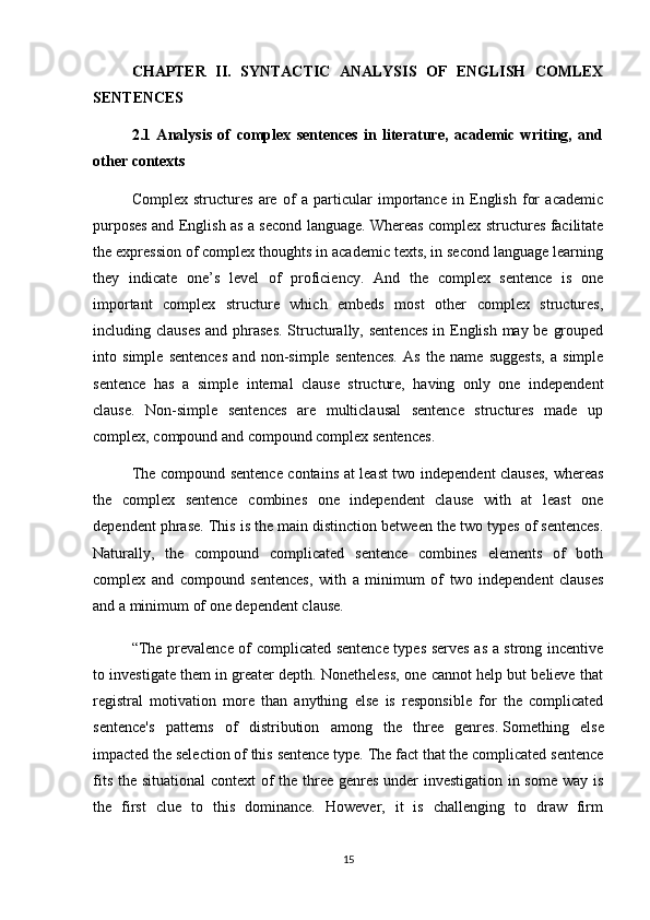 CHAPTER   II.   SYNTACTIC   ANALYSIS   OF   ENGLISH   COMLEX
SENTENCES
2.1   Analysis   of   complex   sentences   in   literature,   academic   writing,   and
other contexts
Complex   structures   are   of   a   particular   importance   in   English   for   academic
purposes and English as a second language. Whereas complex structures facilitate
the expression of complex thoughts in academic texts, in second language learning
they   indicate   one’s   level   of   proficiency.   And   the   complex   sentence   is   one
important   complex   structure   which   embeds   most   other   complex   structures,
including clauses  and phrases.  Structurally, sentences  in English may be grouped
into   simple   sentences   and   non-simple   sentences.   As   the   name   suggests,   a   simple
sentence   has   a   simple   internal   clause   structure,   having   only   one   independent
clause.   Non-simple   sentences   are   multiclausal   sentence   structures   made   up
complex, compound and compound complex sentences. 
The compound sentence contains at least  two independent clauses, whereas
the   complex   sentence   combines   one   independent   clause   with   at   least   one
dependent phrase. This is the main distinction between the two types of sentences.
Naturally,   the   compound   complicated   sentence   combines   elements   of   both
complex   and   compound   sentences,   with   a   minimum   of   two   independent   clauses
and a minimum of one dependent clause.
“The prevalence of complicated sentence types serves as a strong incentive
to investigate them in greater depth. Nonetheless, one cannot help but believe that
registral   motivation   more   than   anything   else   is   responsible   for   the   complicated
sentence's   patterns   of   distribution   among   the   three   genres.   Something   else
impacted the selection of this sentence type. The fact that the complicated sentence
fits the situational  context  of the three genres under  investigation in some way is
the   first   clue   to   this   dominance.   However,   it   is   challenging   to   draw   firm
15 