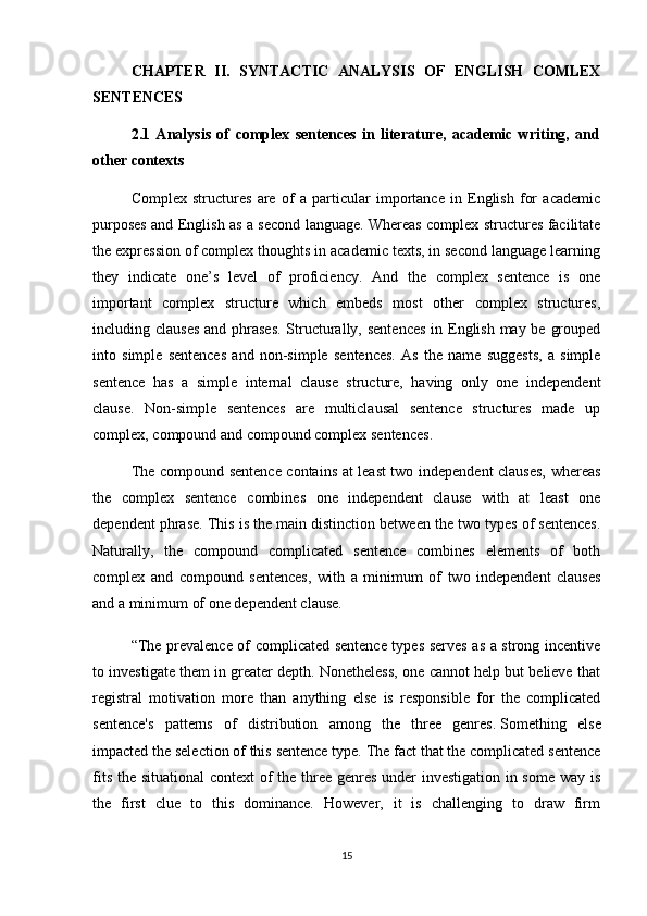 CHAPTER   II.   SYNTACTIC   ANALYSIS   OF   ENGLISH   COMLEX
SENTENCES
2.1   Analysis   of   complex   sentences   in   literature,   academic   writing,   and
other contexts
Complex   structures   are   of   a   particular   importance   in   English   for   academic
purposes and English as a second language. Whereas complex structures facilitate
the expression of complex thoughts in academic texts, in second language learning
they   indicate   one’s   level   of   proficiency.   And   the   complex   sentence   is   one
important   complex   structure   which   embeds   most   other   complex   structures,
including clauses  and phrases.  Structurally, sentences  in English may be grouped
into   simple   sentences   and   non-simple   sentences.   As   the   name   suggests,   a   simple
sentence   has   a   simple   internal   clause   structure,   having   only   one   independent
clause.   Non-simple   sentences   are   multiclausal   sentence   structures   made   up
complex, compound and compound complex sentences. 
The compound sentence contains at least  two independent clauses, whereas
the   complex   sentence   combines   one   independent   clause   with   at   least   one
dependent phrase. This is the main distinction between the two types of sentences.
Naturally,   the   compound   complicated   sentence   combines   elements   of   both
complex   and   compound   sentences,   with   a   minimum   of   two   independent   clauses
and a minimum of one dependent clause.
“The prevalence of complicated sentence types serves as a strong incentive
to investigate them in greater depth. Nonetheless, one cannot help but believe that
registral   motivation   more   than   anything   else   is   responsible   for   the   complicated
sentence's   patterns   of   distribution   among   the   three   genres.   Something   else
impacted the selection of this sentence type. The fact that the complicated sentence
fits the situational  context  of the three genres under  investigation in some way is
the   first   clue   to   this   dominance.   However,   it   is   challenging   to   draw   firm
15