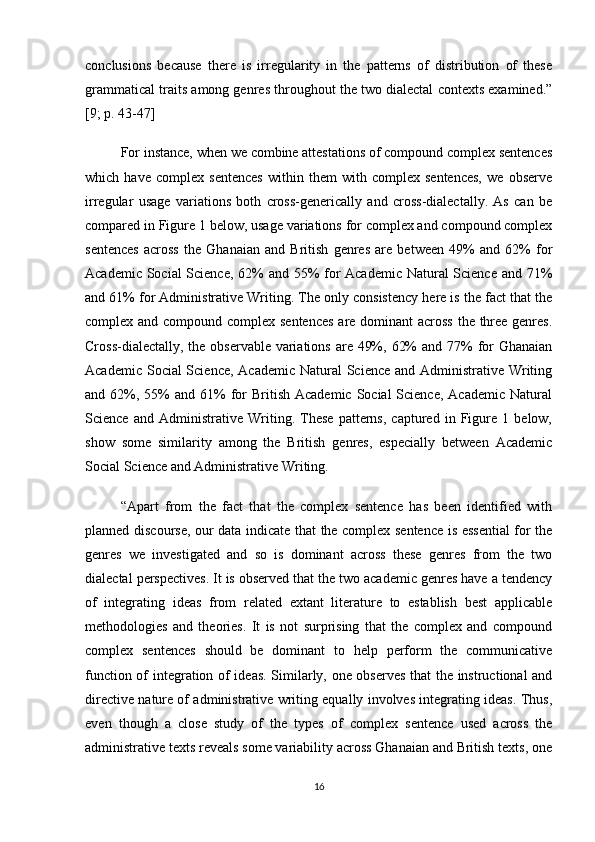 conclusions   because   there   is   irregularity   in   the   patterns   of   distribution   of   these
grammatical traits among genres throughout the two dialectal contexts examined.”
[9; p. 43-47]
For instance, when we combine attestations of compound complex sentences
which   have   complex   sentences   within   them   with   complex   sentences,   we   observe
irregular   usage   variations   both   cross-generically   and   cross-dialectally.   As   can   be
compared in Figure 1 below, usage variations for complex and compound complex
sentences   across   the   Ghanaian   and   British   genres   are   between   49%   and   62%   for
Academic Social  Science, 62%  and 55%  for  Academic Natural Science and 71%
and 61% for Administrative Writing. The only consistency here is the fact that the
complex and compound complex sentences  are dominant across the three genres.
Cross-dialectally, the observable variations are 49%, 62%  and 77%  for Ghanaian
Academic Social Science, Academic Natural  Science and Administrative Writing
and 62%,  55%   and 61%  for  British  Academic  Social  Science,  Academic  Natural
Science   and   Administrative   Writing.   These   patterns,   captured   in   Figure   1   below,
show   some   similarity   among   the   British   genres,   especially   between   Academic
Social Science and Administrative Writing.
“Apart   from   the   fact   that   the   complex   sentence   has   been   identified   with
planned discourse, our data indicate that the complex sentence is essential for the
genres   we   investigated   and   so   is   dominant   across   these   genres   from   the   two
dialectal perspectives. It is observed that the two academic genres have a tendency
of   integrating   ideas   from   related   extant   literature   to   establish   best   applicable
methodologies   and   theories.   It   is   not   surprising   that   the   complex   and   compound
complex   sentences   should   be   dominant   to   help   perform   the   communicative
function of integration of ideas. Similarly, one observes that the instructional and
directive nature of administrative writing equally involves integrating ideas. Thus,
even   though   a   close   study   of   the   types   of   complex   sentence   used   across   the
administrative texts reveals some variability across Ghanaian and British texts, one
16 