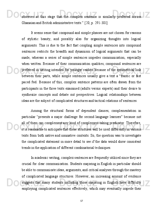 observes   at   this   stage   that   the   complex   sentence   is   similarly   preferred   across
Ghanaian and British administrative texts.”   [20; p. 291-301]
It seems sense that compound and simple phrases are not chosen for reasons
of   stylistic   beauty,   and   possibly   also   for   organizing   thoughts   into   logical
arguments.   This   is   due   to   the   fact   that   coupling   simple   sentences   into  compound
sentences   restricts   the   breadth   and   dynamism   of   logical   arguments   that   can   be
made,   whereas   a   series   of   simple   sentences   impedes   communication,   especially
when written. Because of their communication qualities, compound sentences  are
preferred in writing intended for younger readers because of the symmetrical link
between   their   parts,   while   simple   sentences   usually   give   a   text   a   "frantic   or   fast
paced   feel.   Because   of   this,   complex   sentence   patterns   are   often   drawn   from   the
participants in the three texts examined (adults versus experts) and their desire to
synthesize   concepts   and   debate   out   perspectives.   Logical   relationships   between
ideas are the subject of complicated structures and tactical relations of sentences.
Among   the   structural   forms   of   dependent   clauses,   complementation   in
particular   “presents   a   major   challenge   for   second   language   learners”   because   not
all of them can complement any kind of complement-taking predicator. Therefore,
it is reasonable to anticipate that these structures will be used differently in various
texts from both native and nonnative contexts. So, the question was to investigate
the complicated statement in more detail to see if the data would show consistent
trends in the application of different combinatorial techniques.
In academic writing, complex sentences are frequently utilized since they are
crucial for clear communication. Students majoring in English in particular should
be able to communicate ideas, arguments, and critical analyses through the mastery
of   complicated   language   structures.   However,   an   increasing   amount   of   evidence
suggests   that   many   students   including   those   majoring   in   English   have   difficulty
employing complicated sentences  effectively, which may eventually impede their
17 