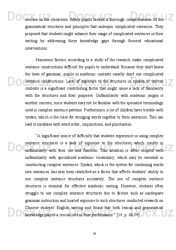 success   in   the   classroom.   Many   pupils   lacked   a   thorough   comprehension   of   the
grammatical   structures   and   principles   that   underpin   complicated   sentences.   They
proposed that students might enhance their usage of complicated sentences in their
writing   by   addressing   these   knowledge   gaps   through   focused   educational
interventions.
Numerous   factors,   according   to   a   study   of   the   research,   make   complicated
sentence constructions difficult for pupils to understand. Because they don't know
the   laws   of   grammar,   pupils   in   academic   contexts   usually   don't   use   complicated
sentence   constructions.   Lack   of   exposure   to   the   structures   in   spoken   or   written
contexts  is   a  significant  contributing  factor   that   might   cause   a  lack  of   familiarity
with   the   structures   and   their   purposes.   Unfamiliarity   with   academic   jargon   is
another concern, since students may not be familiar with the specialist terminology
used in complex sentence patterns. Furthermore, a lot of children have trouble with
syntax, which is the rules for stringing words together to form sentences. This can
lead to mistakes with word order, conjunctions, and punctuation.
“A significant source of difficulty that students experience in using complex
sentence   structures   is   a   lack   of   exposure   to   the   structures,   which   results   in
unfamiliarity   with   their   use   and   function.   This   situation   is   often   coupled   with
unfamiliarity   with   specialized   academic   vocabulary,   which   may   be   essential   in
constructing complex sentences. Syntax, which is the system for combining words
into sentences, has also been identified as a factor that affects students’ ability to
use   complex   sentence   structures   accurately.   The   use   of   complex   sentence
structures   is   essential   for   effective   academic   writing.   However,   students   often
struggle   to   use   complex   sentence   structures   due   to   factors   such   as   inadequate
grammar instruction and limited exposure to such structures conducted research on
Chinese   students'   English   writing   and   found   that   both   lexical   and   grammatical
knowledge played a crucial role in their performance.” [14; p. 66-74]
18 