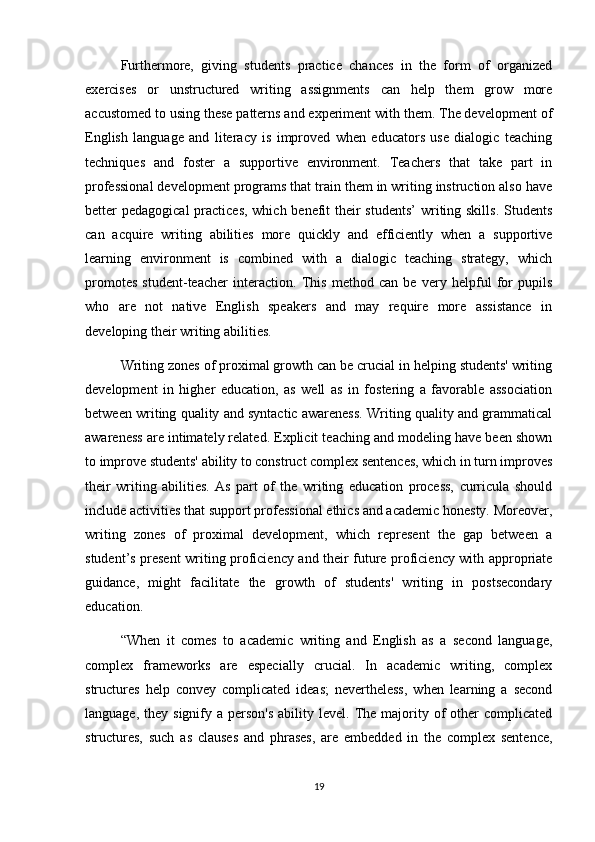 Furthermore,   giving   students   practice   chances   in   the   form   of   organized
exercises   or   unstructured   writing   assignments   can   help   them   grow   more
accustomed to using these patterns and experiment with them. The development of
English   language   and   literacy   is   improved   when   educators   use   dialogic   teaching
techniques   and   foster   a   supportive   environment.   Teachers   that   take   part   in
professional development programs that train them in writing instruction also have
better pedagogical  practices, which benefit their students’  writing skills. Students
can   acquire   writing   abilities   more   quickly   and   efficiently   when   a   supportive
learning   environment   is   combined   with   a   dialogic   teaching   strategy,   which
promotes   student-teacher   interaction.   This   method   can   be   very   helpful   for   pupils
who   are   not   native   English   speakers   and   may   require   more   assistance   in
developing their writing abilities.
Writing zones of proximal growth can be crucial in helping students' writing
development   in   higher   education,   as   well   as   in   fostering   a   favorable   association
between writing quality and syntactic awareness. Writing quality and grammatical
awareness are intimately related. Explicit teaching and modeling have been shown
to improve students' ability to construct complex sentences, which in turn improves
their   writing   abilities.   As   part   of   the   writing   education   process,   curricula   should
include activities that support professional ethics and academic honesty. Moreover,
writing   zones   of   proximal   development,   which   represent   the   gap   between   a
student’s present writing proficiency and their future proficiency with appropriate
guidance,   might   facilitate   the   growth   of   students'   writing   in   postsecondary
education.
“When   it   comes   to   academic   writing   and   English   as   a   second   language,
complex   frameworks   are   especially   crucial.   In   academic   writing,   complex
structures   help   convey   complicated   ideas;   nevertheless,   when   learning   a   second
language,  they signify  a person's   ability level.  The  majority  of  other  complicated
structures,   such   as   clauses   and   phrases,   are   embedded   in   the   complex   sentence,
19 