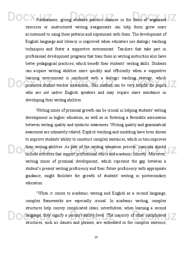 Furthermore,   giving   students   practice   chances   in   the   form   of   organized
exercises   or   unstructured   writing   assignments   can   help   them   grow   more
accustomed to using these patterns and experiment with them. The development of
English   language   and   literacy   is   improved   when   educators   use   dialogic   teaching
techniques   and   foster   a   supportive   environment.   Teachers   that   take   part   in
professional development programs that train them in writing instruction also have
better pedagogical  practices, which benefit their students’  writing skills. Students
can   acquire   writing   abilities   more   quickly   and   efficiently   when   a   supportive
learning   environment   is   combined   with   a   dialogic   teaching   strategy,   which
promotes   student-teacher   interaction.   This   method   can   be   very   helpful   for   pupils
who   are   not   native   English   speakers   and   may   require   more   assistance   in
developing their writing abilities.
Writing zones of proximal growth can be crucial in helping students' writing
development   in   higher   education,   as   well   as   in   fostering   a   favorable   association
between writing quality and syntactic awareness. Writing quality and grammatical
awareness are intimately related. Explicit teaching and modeling have been shown
to improve students' ability to construct complex sentences, which in turn improves
their   writing   abilities.   As   part   of   the   writing   education   process,   curricula   should
include activities that support professional ethics and academic honesty. Moreover,
writing   zones   of   proximal   development,   which   represent   the   gap   between   a
student’s present writing proficiency and their future proficiency with appropriate
guidance,   might   facilitate   the   growth   of   students'   writing   in   postsecondary
education.
“When   it   comes   to   academic   writing   and   English   as   a   second   language,
complex   frameworks   are   especially   crucial.   In   academic   writing,   complex
structures   help   convey   complicated   ideas;   nevertheless,   when   learning   a   second
language,  they signify  a person's   ability level.  The  majority  of  other  complicated
structures,   such   as   clauses   and   phrases,   are   embedded   in   the   complex   sentence,
19