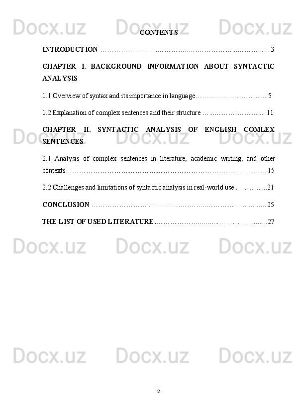 CONTENTS
INTRODUCTION  ………… ………….…………..…. ……………...… ……... …3
CHAPTER   I.   BACKGROUND   INFORMATION   ABOUT   SYNTACTIC
ANALYSIS
1.1 Overview of syntax and its importance in language………………..................5
1.2 Explanation of complex sentences and their structure …...……….………... ..11
CHAPTER   II.   SYNTACTIC   ANALYSIS   OF   ENGLISH   COMLEX
SENTENCES
2.1   Analysis   of   complex   sentences   in   literature,   academic   writing,   and   other
contexts …………………………………………………………………………… 15
2.2 Challenges and limitations of syntactic analysis in real-world use.. …. ............21
CONCLUSION  ……………………..…… …….…….…..………….…...…... …25
THE LIST OF USED LITERATURE. … ……………...…..... ……....…….…...27
2 