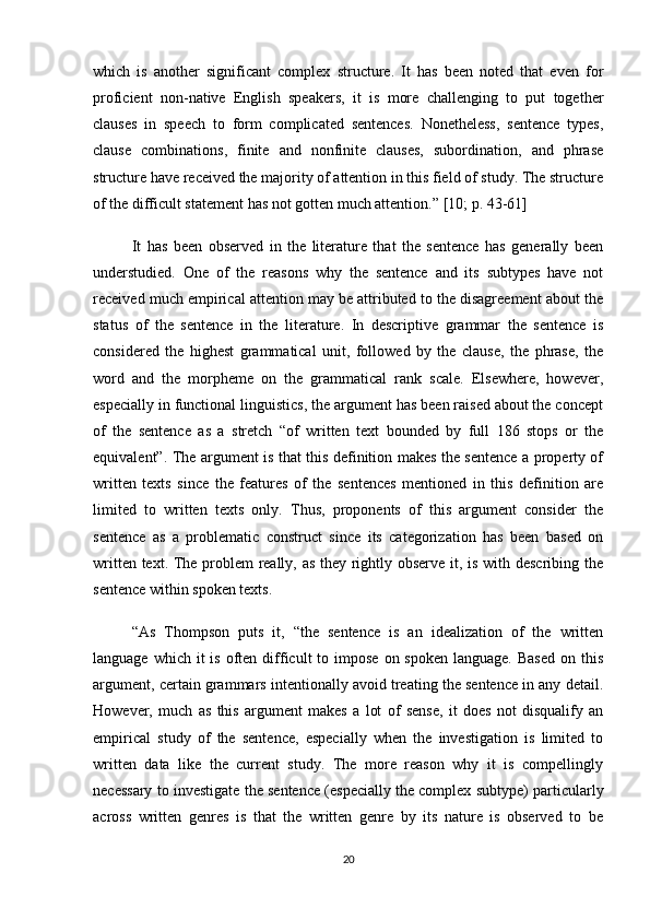 which   is   another   significant   complex   structure.   It   has   been   noted   that   even   for
proficient   non-native   English   speakers,   it   is   more   challenging   to   put   together
clauses   in   speech   to   form   complicated   sentences.   Nonetheless,   sentence   types,
clause   combinations,   finite   and   nonfinite   clauses,   subordination,   and   phrase
structure have received the majority of attention in this field of study. The structure
of the difficult statement has not gotten much attention. ”  [10; p.  43-61 ]
It   has   been   observed   in   the   literature   that   the   sentence   has   generally   been
understudied.   One   of   the   reasons   why   the   sentence   and   its   subtypes   have   not
received much empirical attention may be attributed to the disagreement about the
status   of   the   sentence   in   the   literature.   In   descriptive   grammar   the   sentence   is
considered   the   highest   grammatical   unit,   followed   by   the   clause,   the   phrase,   the
word   and   the   morpheme   on   the   grammatical   rank   scale.   Elsewhere,   however,
especially in functional linguistics, the argument has been raised about the concept
of   the   sentence   as   a   stretch   “of   written   text   bounded   by   full   186   stops   or   the
equivalent”. The argument is that this definition makes the sentence a property of
written   texts   since   the   features   of   the   sentences   mentioned   in   this   definition   are
limited   to   written   texts   only.   Thus,   proponents   of   this   argument   consider   the
sentence   as   a   problematic   construct   since   its   categorization   has   been   based   on
written text. The problem really, as they rightly observe it, is with describing the
sentence within spoken texts. 
“As   Thompson   puts   it,   “the   sentence   is   an   idealization   of   the   written
language  which it   is  often  difficult  to  impose  on spoken  language.  Based  on  this
argument, certain grammars intentionally avoid treating the sentence in any detail.
However,   much   as   this   argument   makes   a   lot   of   sense,   it   does   not   disqualify   an
empirical   study   of   the   sentence,   especially   when   the   investigation   is   limited   to
written   data   like   the   current   study.   The   more   reason   why   it   is   compellingly
necessary to investigate the sentence (especially the complex subtype) particularly
across   written   genres   is   that   the   written   genre   by   its   nature   is   observed   to   be
20 
