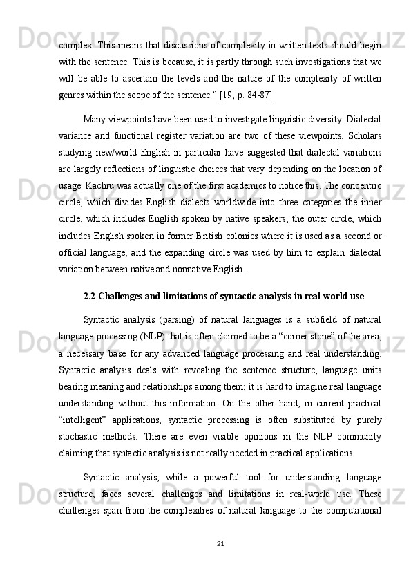 complex. This means that discussions of complexity in written texts should begin
with the sentence. This is because, it is partly through such investigations that we
will   be   able   to   ascertain   the   levels   and   the   nature   of   the   complexity   of   written
genres within the scope of the sentence.” [19;  p. 84-87 ]
Many viewpoints have been used to investigate linguistic diversity. Dialectal
variance   and   functional   register   variation   are   two   of   these   viewpoints.   Scholars
studying   new/world   English   in   particular   have   suggested   that   dialectal   variations
are largely reflections of linguistic choices that vary depending on the location of
usage. Kachru was actually one of the first academics to notice this. The concentric
circle,   which   divides   English   dialects   worldwide   into   three   categories   the   inner
circle,  which  includes  English  spoken   by native  speakers;  the  outer   circle, which
includes English spoken in former British colonies where it is used as a second or
official   language;   and   the   expanding   circle   was   used   by   him   to   explain   dialectal
variation between native and nonnative English.
2.2  Challenges and limitations of syntactic analysis in real-world use
Syntactic   analysis   (parsing)   of   natural   languages   is   a   subfield   of   natural
language processing (NLP) that is often claimed to be a “corner stone” of the area,
a   necessary   base   for   any   advanced   language   processing   and   real   understanding.
Syntactic   analysis   deals   with   revealing   the   sentence   structure,   language   units
bearing meaning and relationships among them; it is hard to imagine real language
understanding   without   this   information.   On   the   other   hand,   in   current   practical
“intelligent”   applications,   syntactic   processing   is   often   substituted   by   purely
stochastic   methods.   There   are   even   visible   opinions   in   the   NLP   community
claiming that syntactic analysis is not really needed in practical applications.
Syntactic   analysis,   while   a   powerful   tool   for   understanding   language
structure,   faces   several   challenges   and   limitations   in   real-world   use.   These
challenges   span   from   the   complexities   of   natural   language   to   the   computational
21 