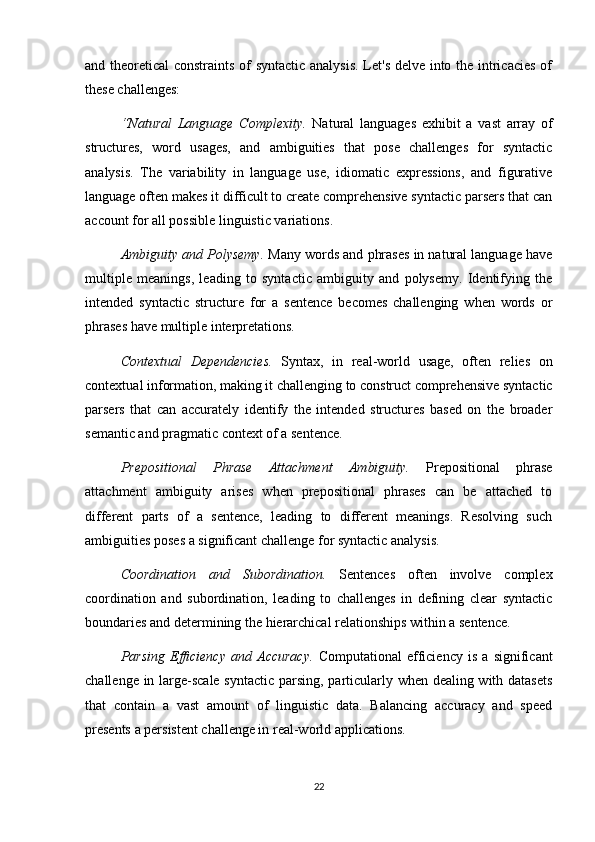 and theoretical constraints of syntactic analysis.  Let's delve into the intricacies of
these challenges:
“Natural   Language   Complexity.   Natural   languages   exhibit   a   vast   array   of
structures,   word   usages,   and   ambiguities   that   pose   challenges   for   syntactic
analysis.   The   variability   in   language   use,   idiomatic   expressions,   and   figurative
language often makes it difficult to create comprehensive syntactic parsers that can
account for all possible linguistic variations.
Ambiguity and Polysemy.  Many words and phrases in natural language have
multiple   meanings,   leading   to   syntactic   ambiguity   and   polysemy.   Identifying   the
intended   syntactic   structure   for   a   sentence   becomes   challenging   when   words   or
phrases have multiple interpretations.
Contextual   Dependencies.   Syntax,   in   real-world   usage,   often   relies   on
contextual information, making it challenging to construct comprehensive syntactic
parsers   that   can   accurately   identify   the   intended   structures   based   on   the   broader
semantic and pragmatic context of a sentence.
Prepositional   Phrase   Attachment   Ambiguity.   Prepositional   phrase
attachment   ambiguity   arises   when   prepositional   phrases   can   be   attached   to
different   parts   of   a   sentence,   leading   to   different   meanings.   Resolving   such
ambiguities poses a significant challenge for syntactic analysis.
Coordination   and   Subordination.   Sentences   often   involve   complex
coordination   and   subordination,   leading   to   challenges   in   defining   clear   syntactic
boundaries and determining the hierarchical relationships within a sentence.
Parsing   Efficiency   and   Accuracy.   Computational   efficiency   is   a   significant
challenge in large-scale syntactic parsing, particularly when dealing with datasets
that   contain   a   vast   amount   of   linguistic   data.   Balancing   accuracy   and   speed
presents a persistent challenge in real-world applications.
22 