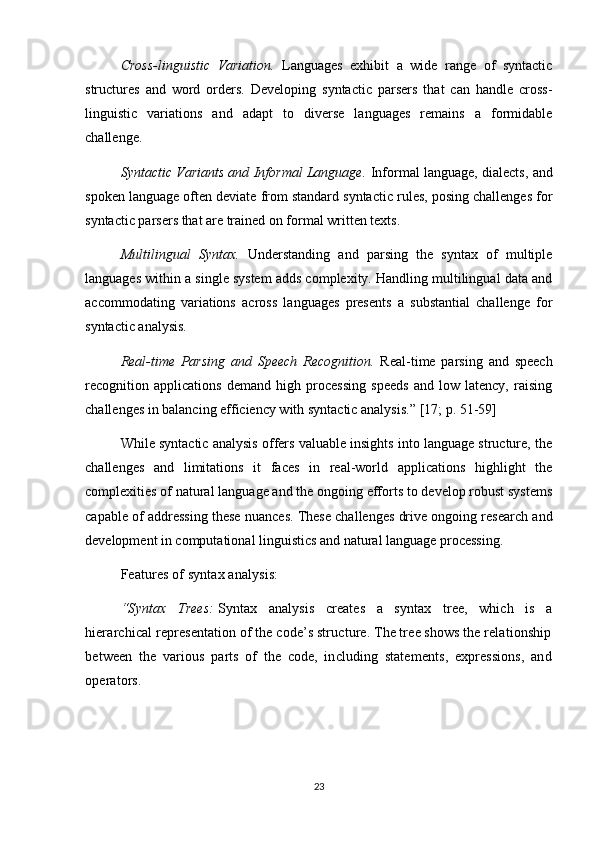 Cross-linguistic   Variation.   Languages   exhibit   a   wide   range   of   syntactic
structures   and   word   orders.   Developing   syntactic   parsers   that   can   handle   cross-
linguistic   variations   and   adapt   to   diverse   languages   remains   a   formidable
challenge.
Syntactic Variants and Informal Language.  Informal language, dialects, and
spoken language often deviate from standard syntactic rules, posing challenges for
syntactic parsers that are trained on formal written texts.
Multilingual   Syntax.   Understanding   and   parsing   the   syntax   of   multiple
languages within a single system adds complexity. Handling multilingual data and
accommodating   variations   across   languages   presents   a   substantial   challenge   for
syntactic analysis.
Real-time   Parsing   and   Speech   Recognition.   Real-time   parsing   and   speech
recognition   applications   demand   high   processing   speeds   and   low   latency,   raising
challenges in balancing efficiency with syntactic analysis.”  [17; p.  51-59 ]
While syntactic analysis offers valuable insights into language structure, the
challenges   and   limitations   it   faces   in   real-world   applications   highlight   the
complexities of natural language and the ongoing efforts to develop robust systems
capable of addressing these nuances. These challenges drive ongoing research and
development in computational linguistics and natural language processing.
Features of syntax analysis:
“Syntax   Trees:   Syntax   analysis   creates   a   syntax   tree,   which   is   a
hierarchical representation of the code’s structure. The tree shows the relationship
between   the   various   parts   of   the   code,   including   statements,   expressions,   and
operators.
23 
