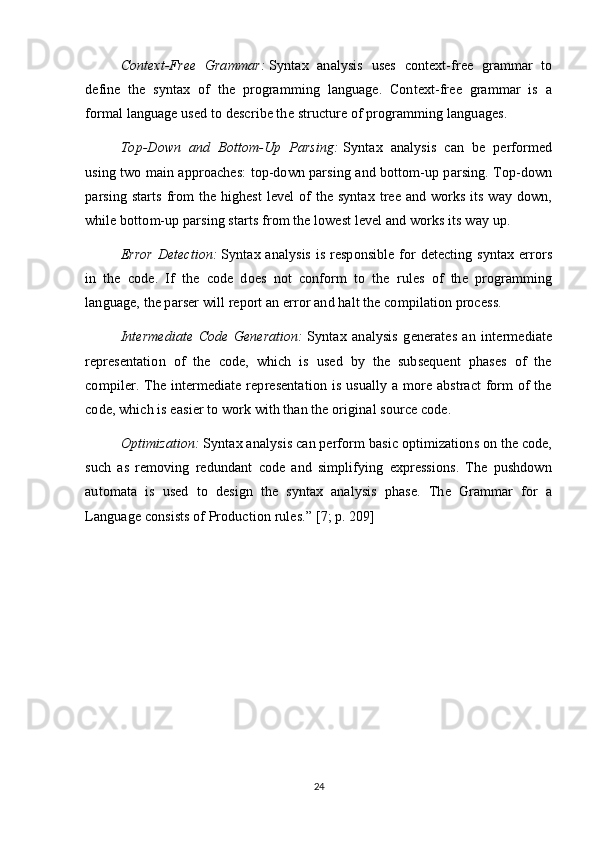 Context-Free   Grammar:   Syntax   analysis   uses   context-free   grammar   to
define   the   syntax   of   the   programming   language.   Context-free   grammar   is   a
formal language used to describe the structure of programming languages.
Top-Down   and   Bottom-Up   Parsing:   Syntax   analysis   can   be   performed
using two main approaches: top-down parsing and bottom-up parsing. Top-down
parsing starts  from the highest  level of the syntax tree and works its way down,
while bottom-up parsing starts from the lowest level and works its way up.
Error Detection:   Syntax analysis is responsible for detecting syntax errors
in   the   code.   If   the   code   does   not   conform   to   the   rules   of   the   programming
language, the parser will report an error and halt the compilation process.
Intermediate   Code   Generation:   Syntax   analysis   generates   an   intermediate
representation   of   the   code,   which   is   used   by   the   subsequent   phases   of   the
compiler. The intermediate representation is usually a more abstract  form of the
code, which is easier to work with than the original source code.
Optimization:   Syntax analysis can perform basic optimizations on the code,
such   as   removing   redundant   code   and   simplifying   expressions.   The   pushdown
automata   is   used   to   design   the   syntax   analysis   phase.   The   Grammar   for   a
Language consists of Production rules. ”  [7; p. 209]
24 