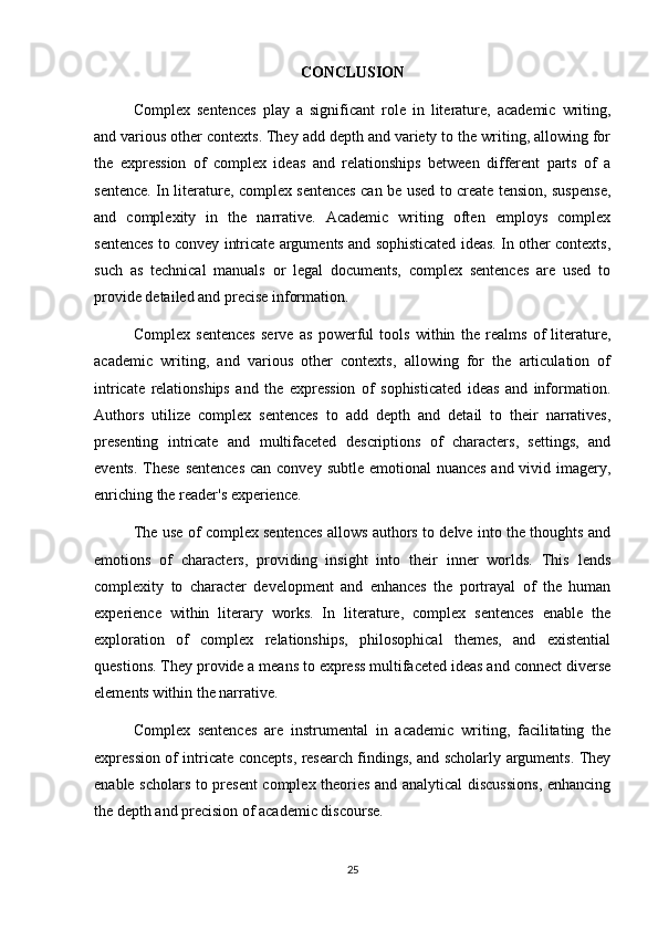 CONCLUSION
Complex   sentences   play   a   significant   role   in   literature,   academic   writing,
and various other contexts. They add depth and variety to the writing, allowing for
the   expression   of   complex   ideas   and   relationships   between   different   parts   of   a
sentence. In literature, complex sentences can be used to create tension, suspense,
and   complexity   in   the   narrative.   Academic   writing   often   employs   complex
sentences to convey intricate arguments and sophisticated ideas. In other contexts,
such   as   technical   manuals   or   legal   documents,   complex   sentences   are   used   to
provide detailed and precise information. 
Complex   sentences   serve   as   powerful   tools   within   the   realms   of   literature,
academic   writing,   and   various   other   contexts,   allowing   for   the   articulation   of
intricate   relationships   and   the   expression   of   sophisticated   ideas   and   information.
Authors   utilize   complex   sentences   to   add   depth   and   detail   to   their   narratives,
presenting   intricate   and   multifaceted   descriptions   of   characters,   settings,   and
events. These sentences  can convey subtle emotional nuances  and vivid imagery,
enriching the reader's experience.
The use of complex sentences allows authors to delve into the thoughts and
emotions   of   characters,   providing   insight   into   their   inner   worlds.   This   lends
complexity   to   character   development   and   enhances   the   portrayal   of   the   human
experience   within   literary   works.   In   literature,   complex   sentences   enable   the
exploration   of   complex   relationships,   philosophical   themes,   and   existential
questions. They provide a means to express multifaceted ideas and connect diverse
elements within the narrative.
Complex   sentences   are   instrumental   in   academic   writing,   facilitating   the
expression of intricate concepts, research findings, and scholarly arguments. They
enable scholars to present complex theories and analytical discussions, enhancing
the depth and precision of academic discourse.
25 