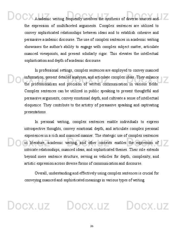 Academic   writing   frequently   involves   the   synthesis   of   diverse   sources   and
the   expression   of   multifaceted   arguments.   Complex   sentences   are   utilized   to
convey   sophisticated   relationships   between   ideas   and   to   establish   cohesive   and
persuasive academic discourse. The use of complex sentences in academic writing
showcases   the   author's   ability   to   engage   with   complex   subject   matter,   articulate
nuanced   viewpoints,   and   present   scholarly   rigor.   This   elevates   the   intellectual
sophistication and depth of academic discourse.
In professional settings, complex sentences are employed to convey nuanced
information, present detailed analyses, and articulate complex ideas. They enhance
the   professionalism   and   precision   of   written   communication   in   various   fields.
Complex   sentences   can   be   utilized   in   public   speaking   to   present   thoughtful   and
persuasive arguments, convey emotional depth, and cultivate a sense of intellectual
eloquence.   They   contribute   to   the   artistry   of   persuasive   speaking   and   captivating
presentations.
In   personal   writing,   complex   sentences   enable   individuals   to   express
introspective   thoughts,   convey   emotional   depth,   and   articulate   complex   personal
experiences in a rich and nuanced manner. The strategic use of complex sentences
in   literature,   academic   writing,   and   other   contexts   enables   the   expression   of
intricate relationships, nuanced ideas, and sophisticated themes. Their role extends
beyond   mere   sentence   structure,   serving   as   vehicles   for   depth,   complexity,   and
artistic expression across diverse forms of communication and discourse.
Overall, understanding and effectively using complex sentences is crucial for
conveying nuanced and sophisticated meanings in various types of writing.
26 