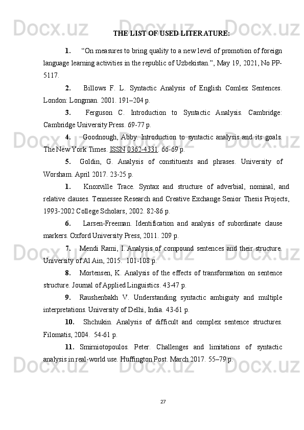 THE LIST OF USED LITERATURE:
1.  “On measures to bring quality to a new level of promotion of foreign
language learning activities in the republic of Uzbekistan.”, May 19, 2021, No PP-
5117.
2.   Billows   F.   L.   Syntactic   Analysis   of   English   Comlex   Sentences.
London: Longman. 2001.  191–204 p.
3.   Ferguson   C.   Introduction   to   Syntactic   Analysis.   Cambridge:
Cambridge University Press.  69-77 p.
4.   Goodnough,   Abby.   Introduction   to   syntactic   analysis   and   its   goals.
The New York Times.   ISSN   0362-4331 .  66-69 p.
5. Goldin,   G.   Analysis   of   constituents   and   phrases.   University   of
Worsham. April 2017.  23-25 p.
1.   Knoxville   Trace.   Syntax   and   structure   of   adverbial,   nominal,   and
relative clauses. Tennessee Research and Creative Exchange Senior Thesis Projects,
1993-2002 College Scholars, 2002.  82-86 p.
6.   Larsen-Freeman.   Identification   and   analysis   of   subordinate   clause
markers. Oxford University Press, 2011.  209 p.
7. Mendi   Rami,   I.   Analysis   of   compound   sentences   and   their   structure.
University of Al Ain, 2015.   101-108 p.
8. Mortensen,   K.   Analysis   of   the   effects   of   transformation   on   sentence
structure. Journal of Applied Linguistics.  43-47 p.
9. Raushenbakh   V.   Understanding   syntactic   ambiguity   and   multiple
interpretations. University of Delhi, India.  43-61 p.
10.   Shchukin.   Analysis   of   difficult   and   complex   sentence   structures.
Filomatis, 2004.   54-61 p.
11. Smirniotopoulos.   Peter.   Challenges   and   limitations   of   syntactic
analysis in real-world use.   Huffington Post .  March 2017.  55–79 p.
27 