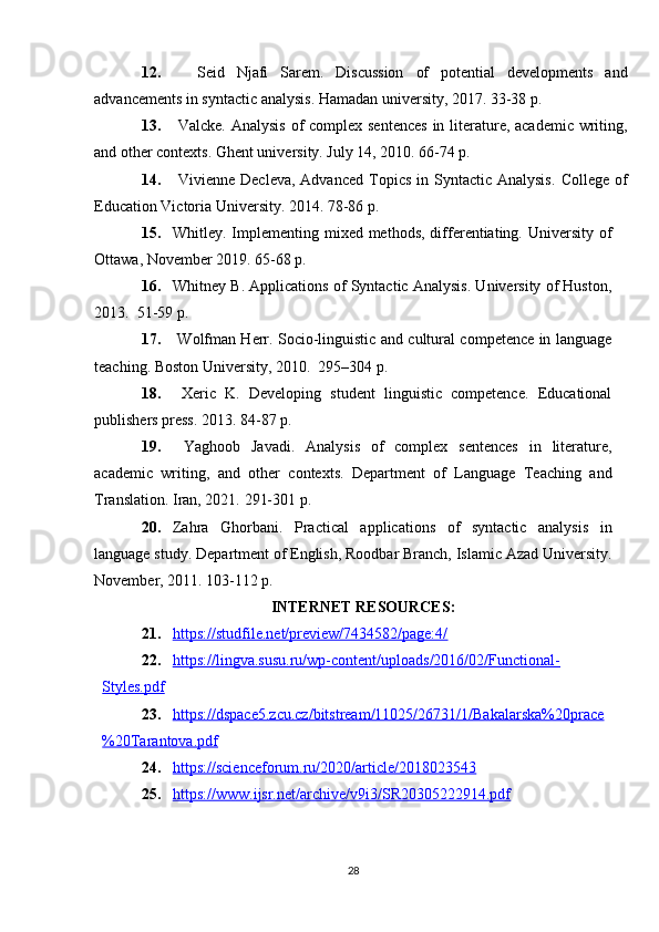 12.     Seid   Njafi   Sarem.   Discussion   of   potential   developments   and
advancements in syntactic analysis. Hamadan university, 2017.  33-38 p.
13.   Valcke.   Analysis of complex sentences  in literature, academic  writing,
and other contexts. Ghent university. July 14, 2010.  66-74 p.
14.   Vivienne  Decleva,  Advanced  Topics  in Syntactic  Analysis.   College  of
Education Victoria University. 2014.  78-86 p.
15. Whitley. Implementing mixed methods,  differentiating. University  of
Ottawa, November 2019.  65-68 p.
16. Whitney B. Applications of Syntactic Analysis. University of Huston,
2013.   51-59 p.
17.   Wolfman Herr. Socio-linguistic and cultural competence in language
teaching. Boston University, 2010.   295–304 p.
18.   Xeric   K.   Developing   student   linguistic   competence.   Educational
publishers press. 2013.  84-87 p.
19.   Yaghoob   Javadi.   Analysis   of   complex   sentences   in   literature,
academic   writing,   and   other   contexts.   Department   of   Language   Teaching   and
Translation. Iran, 2021.  291-301 p.
20. Zahra   Ghorbani.   Practical   applications   of   syntactic   analysis   in
language study. Department of English, Roodbar Branch, Islamic Azad University.
November, 2011. 103-112 p.
INTERNET RESOURCES:
21. https://studfile.net/preview/7434582/page:4/   
22. https://lingva.susu.ru/wp-content/uploads/2016/02/Functional-   
Styles.pdf
23. https://dspace5.zcu.cz/bitstream/11025/26731/1/Bakalarska%20prace   
%20Tarantova.pdf
24. https://scienceforum.ru/2020/article/2018023543   
25. https://www.ijsr.net/archive/v9i3/SR20305222914.pdf   
28 