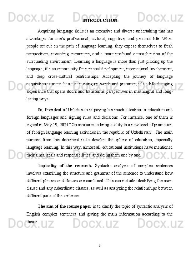 INTRODUCTION
Acquiring   language   skills   is   an   extensive   and   diverse   undertaking   that   has
advantages   for   one’s   professional,   cultural,   cognitive,   and   personal   life.   When
people   set   out   on   the   path   of   language   learning,   they   expose   themselves   to  fresh
perspectives,   rewarding   encounters,   and   a   more   profound   comprehension   of   the
surrounding   environment.   Learning   a   language   is   more   than   just   picking   up   the
language; it’s an opportunity for personal development, international involvement,
and   deep   cross-cultural   relationships.   Accepting   the   journey   of   language
acquisition  is   more  than  just   picking  up  words   and  grammar;  it’s  a  life-changing
experience that opens doors and transforms perspectives in meaningful  and long-
lasting ways. 
So,   President   of   Uzbekistan   is   paying   his   much   attention   to   education   and
foreign   languages   and   signing   rules   and   decisions.   For   instance,   one   of   them   is
signed in May 19, 2021 “On measures to bring quality to a new level of promotion
of   foreign   language   learning   activities   in   the   republic   of   Uzbekistan”.   The   main
purpose   from   this   document   is   to   develop   the   sphere   of   education,   especially
language learning. In this way, almost all educational institutions have mentioned
their aims, goals and responsibilities, and doing them one by one.
Topicality   of   the   research.   Syntactic   analysis   of   complex   sentences
involves examining the structure and grammar of the sentence to understand how
different phrases and clauses are combined. This can include identifying the main
clause and any subordinate clauses, as well as analyzing the relationships between
different parts of the sentence.
The aim of the course paper   is to clarify the topic of syntactic analysis of
English   complex   sentences   and   giving   the   main   information   according   to   the
theme .
3 