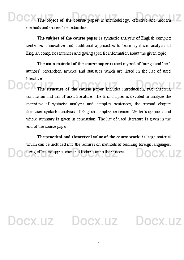 The   object   of   the   course   paper   is   methodology,   effective   and   modern
methods and materials in education.
The  subject   of  the  course   paper   is  syntactic   analysis  of   English   complex
sentences .   Innovative   and   traditional   approaches   to   learn   syntactic   analysis   of
English complex sentences  and giving specific information about the given topic.
The main material of the course paper  is used myriad of foreign and local
authors’   researches,   articles   and   statistics   which   are   listed   in   the   list   of   used
literature.
The   structure   of   the   course   paper   includes   introduction,   two   chapters,
conclusion   and   list   of   used   literature.   The   first   chapter   is   devoted   to   analyze   the
overview   of   syntactic   analysis   and   complex   sentences;   the   second   chapter
discusses   syntactic   analysis   of   English   complex   sentences .   Writer’s   opinions   and
whole  summary   is   given   in   conclusion.   The  list   of   used   literature   is   given   in  the
end of the course paper.
The practical and theoretical value of the course work : is large material
which can be included into the lectures on methods of teaching foreign languages,
using effective approaches and techniques in the process.
4 